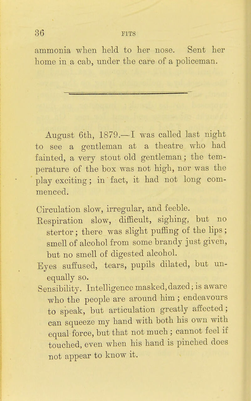 ammonia when held to her nose. Sent her home in a cab, under the care of a policeman. August 6th, 1879.—I was called last night to see a gentleman at a theatre who had fainted, a very stout old gentleman; the tem- perature of the box was not high, nor was the play exciting; in fact, it had not long com- menced. Circulation slow, irregular, and feeble. Respiration slow, difficult, sighing, but no stertor; there was slight puffing of the lips ; smell of alcohol from some brandy just given, but no smell of digested alcohol. Eyes suffused, tears, pupils dilated, but un- equally so. Sensibility. Intelligence masked, dazed; is aware who the people are around him ; endeavours to speak, but articulation greatly affected; can squeeze my hand with both his own with equal force, but that not much; cannot feel if touched, even when his hand is pinched does not appear to know it.