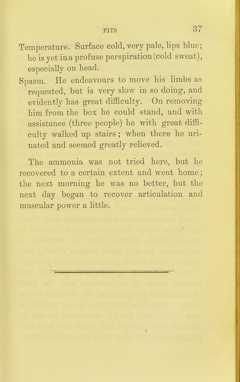 Temperature. Surface cold, very pale, lips blue; lie is yet ina profuse perspiration (cold sweat), especially on head. Spasm. He endeavours to move his limbs as requested, but is very slow in so doing, and evidently has great difficulty. On removing him from the box he could stand, and with assistance (three people) he with great diffi- culty walked up stairs; when there he uri- nated and seemed greatly relieved. The ammonia was riot tried here, but he recovered to a certain extent and went home; the next morning he was no better, but the next day began to recover articulation and muscular power a little.