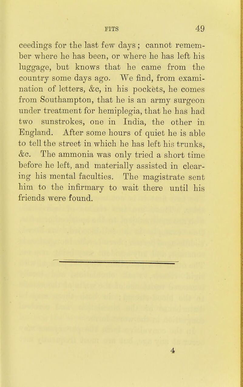 ceedings for the last few days; cannot remem- ber where he has been, or where he has left his luggage, but knows that he came from the country some days ago. We find, from exami- nation of letters, &c, in his pockets, he comes from Southampton, that he is an army surgeon under treatment for hemiplegia, that he has had two sunstrokes, one in India, the other in England. After some hours of quiet he is able to tell the street in which he has left his trunks, &c. The ammonia was only tried a short time before he left, and materially assisted in clear- ing his mental faculties. The magistrate sent him to the infirmary to wait there until his friends were found. 4