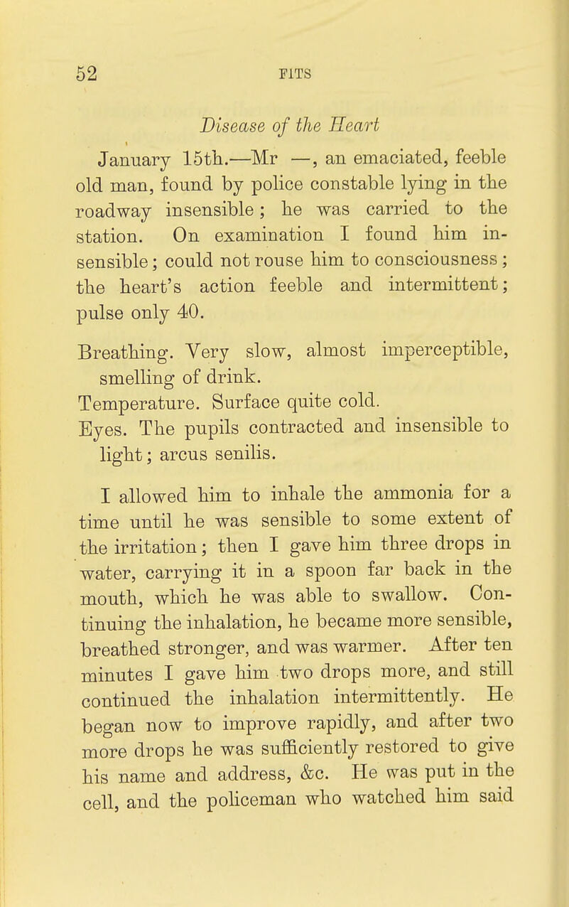 Disease of the Heart January 15th.—Mr —, an emaciated, feeble old man, found by police constable lying in the roadway insensible; he was carried to the station. On examination I found him in- sensible ; could not rouse him to consciousness; the heart's action feeble and intermittent; pulse only 40. Breathing. Very slow, almost imperceptible, smelling of drink. Temperature. Surface quite cold. Eyes. The pupils contracted and insensible to light; arcus senilis. I allowed him to inhale the ammonia for a time until he was sensible to some extent of the irritation; then I gave him three drops in water, carrying it in a spoon far back in the mouth, which he was able to swallow. Con- tinuing the inhalation, he became more sensible, breathed stronger, and was warmer. After ten minutes I gave him two drops more, and still continued the inhalation intermittently. He began now to improve rapidly, and after two more drops he was sufficiently restored to give his name and address, &o. He was put in the cell, and the policeman who watched him said