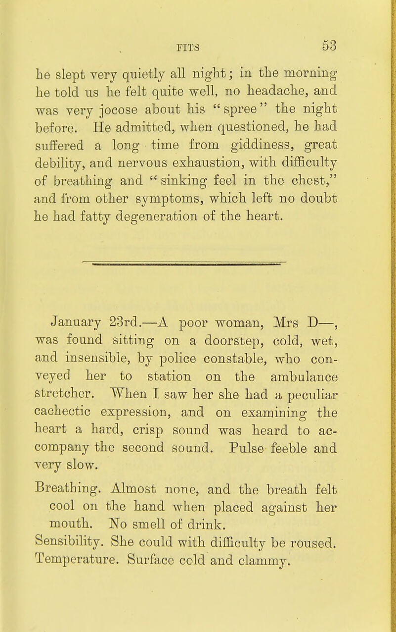 he slept very quietly all night; in the morning he told us he felt quite well, no headache, and was very jocose about his spree the night before. He admitted, when questioned, he had suffered a long time from giddiness, great debility, and nervous exhaustion, with difficulty of breathing and  sinking feel in the chest, and from other symptoms, which left no doubt he had fatty degeneration of the heart. January 23rd.—A poor woman, Mrs D—, was found sitting on a doorstep, cold, wet, and insensible, by police constable, who con- veyed her to station on the ambulance stretcher. When I saw her she had a peculiar cachectic expression, and on examining the heart a hard, crisp sound was heard to ac- company the second sound. Pulse feeble and very slow. Breathing. Almost none, and the breath felt cool on the hand when placed against her mouth. No smell of drink. Sensibility. She could with difficulty be roused. Temperature. Surface cold and clammy.