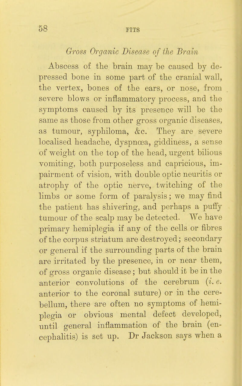 Gross Organic Disease of the Brain Abscess of the brain may be caused by de- pressed bone in some part of the cranial wall, the vertex, bones of the ears, or nose, from severe blows or inflammatory process, and the symptoms caused by its presence will be the same as those from other gross organic diseases, as tumour, syphiloma, &c. They are severe localised headache, dyspnoea, giddiness, a sense of weight on the top of the head, urgent bilious vomiting, both purposeless and capricious, im- pairment of vision, with double optic neuritis or atrophy of the optic nerve, twitching of the limbs or some form of paralysis; we may find the patient has shivering, and perhaps a puny- tumour of the scalp may be detected. We have primary hemiplegia if any of the cells or fibres of the corpus striatum are destroyed; secondary or general if the surrounding parts of the brain are irritated by the presence, in or near them, of gross organic disease; but should it be in the anterior convolutions of the cerebrum (i. e. anterior to the coronal suture) or in the cere- bellum, there are often no symptoms of hemi- plegia or obvious mental defect developed, until general inflammation of the brain (en- cephalitis) is set up. Dr Jackson says when a