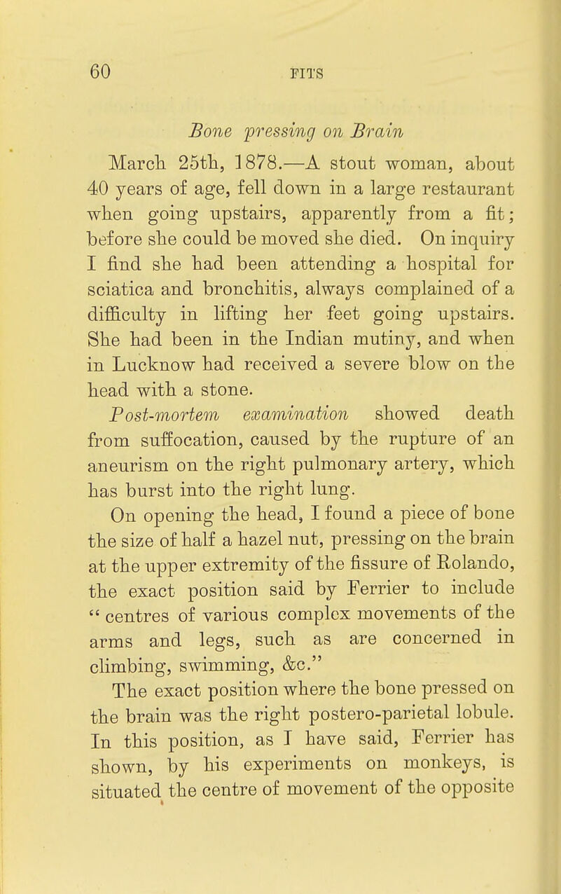 Bone pressing on Brain March 25th, 1878.—A stout woman, about 40 years of age, fell down in a large restaurant when going upstairs, apparently from a fit; before she could be moved she died. On inquiry I find she had been attending a hospital for sciatica and bronchitis, always complained of a difficulty in lifting her feet going upstairs. She had been in the Indian mutiny, and when in Lucknow had received a severe blow on the head with a stone. Post-mortem examination showed death from suffocation, caused by the rupture of an aneurism on the right pulmonary artery, which has burst into the right lung. On opening the head, I found a piece of bone the size of half a hazel nut, pressing on the brain at the upper extremity of the fissure of Rolando, the exact position said by Ferrier to include  centres of various complex movements of the arms and legs, such as are concerned in climbing, swimming, &c. The exact position where the bone pressed on the brain was the right postero-parietal lobule. In this position, as I have said, Ferrier has shown, by his experiments on monkeys, is situated the centre of movement of the opposite