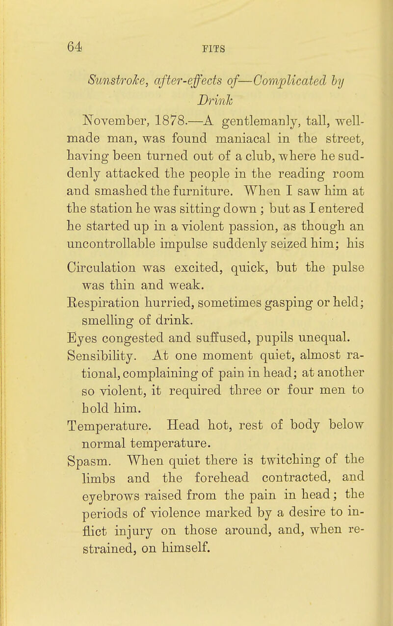 Sunstroke, after-effects of—Complicated by Drink November, 1878.—A gentlemanly, tall, well- made man, was found maniacal in the street, having been turned out of a club, where he sud- denly attacked the people in the reading room and smashed the furniture. When I saw him at the station he was sitting down ; but as I entered he started up in a violent passion, as though an uncontrollable impulse suddenly seized him; his Circulation was excited, quick, but the pulse was thin and weak. Respiration hurried, sometimes gasping or held; smelling of drink. Eyes congested and suffused, pupils unequal. Sensibility. At one moment quiet, almost ra- tional, complaining of pain in head; at another so violent, it required three or four men to hold him. Temperature. Head hot, rest of body below normal temperature. Spasm. When quiet there is twitching of the limbs and the forehead contracted, and eyebrows raised from the pain in head; the periods of violence marked by a desire to in- flict injury on those around, and, when re- strained, on himself.