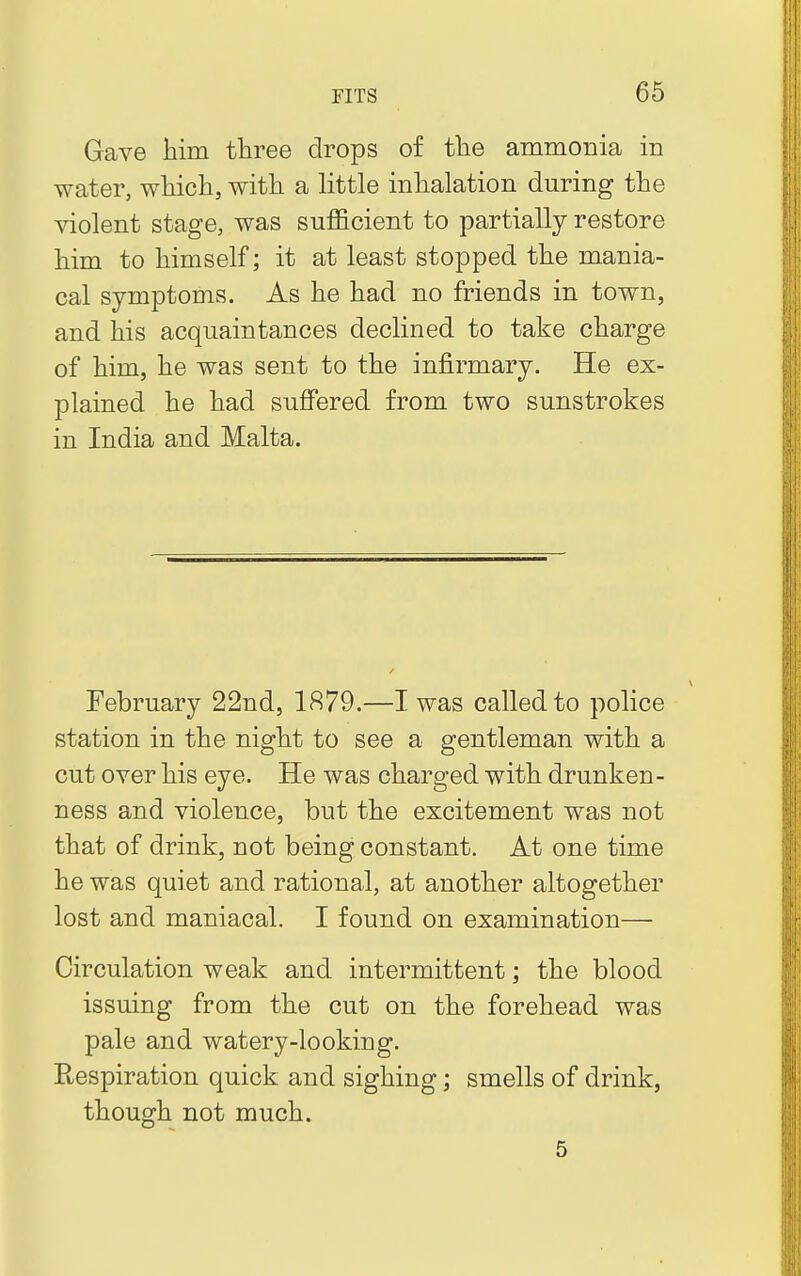 Gave him three drops of the ammonia in water, which, with a little inhalation during the violent stage, was sufficient to partially restore him to himself; it at least stopped the mania- cal symptoms. As he had no friends in town, and his acquaintances declined to take charge of him, he was sent to the infirmary. He ex- plained he had suffered from two sunstrokes in India and Malta. February 22nd, 1879.—I was called to police station in the night to see a gentleman with a cut over his eye. He was charged with drunken- ness and violence, but the excitement was not that of drink, not being constant. At one time he was quiet and rational, at another altogether lost and maniacal. I found on examination— Circulation weak and intermittent; the blood issuing from the cut on the forehead was pale and watery-looking. Ptespiration quick and sighing; smells of drink, though not much. 5