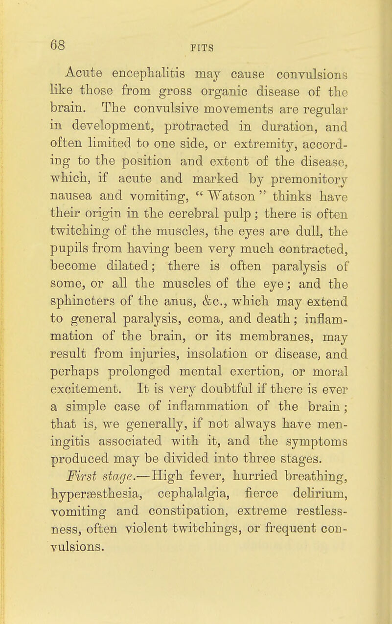 Acute encephalitis may cause convulsions like those from gross organic disease of the brain. The convulsive movements are regular in development, protracted in duration, and often limited to one side, or extremity, accord- ing to the position and extent of the disease, which, if acute and marked by premonitory nausea and vomiting,  Watson  thinks have their origin in the cerebral pulp; there is often twitching of the muscles, the eyes are dull, the pupils from having been very much contracted, become dilated; there is often paralysis of some, or all the muscles of the eye; and the sphincters of the anus, &c, which may extend to general paralysis, coma, and death; inflam- mation of the brain, or its membranes, may result from injuries, insolation or disease, and perhaps prolonged mental exertion, or moral excitement. It is very doubtful if there is ever a simple case of inflammation of the brain ; that is, we generally, if not always have men- ingitis associated with it, and the symptoms produced may be divided into three stages. First stage.—High fever, hurried breathing, hyperesthesia, cephalalgia, fierce delirium, vomiting and constipation, extreme restless- ness, often violent twitchings, or frequent con- vulsions.