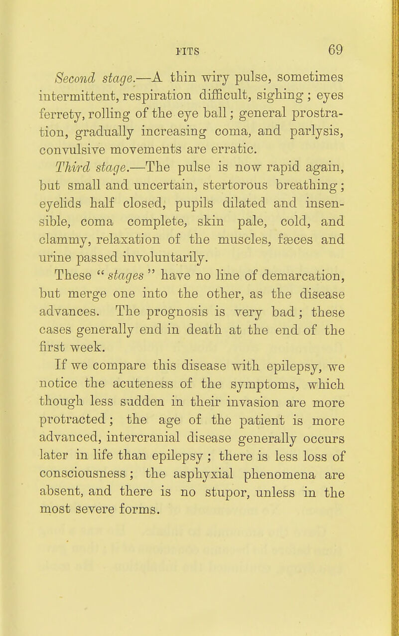 Second stage.—A thin wiry pulse, sometimes intermittent, respiration difficult, sighing ; eyes ferrety, rolling of the eye ball; general prostra- tion, gradually increasing coma, and parlysis, convulsive movements are erratic. Third stage.—The pulse is now rapid again, but small and uncertain, stertorous breathing; eyelids half closed, pupils dilated and insen- sible, coma complete, skin pale, cold, and clammy, relaxation of the muscles, fseces and urine passed involuntarily. These  stages  have no line of demarcation, but merge one into the other, as the disease advances. The prognosis is very bad; these cases generally end in death at the end of the first week. If we compare this disease with epilepsy, we notice the acuteness of the symptoms, which though less sudden in their invasion are more protracted; the age of the patient is more advanced, intercranial disease generally occurs later in life than epilepsy ; there is less loss of consciousness; the asphyxial phenomena are absent, and there is no stupor, unless in the most severe forms.