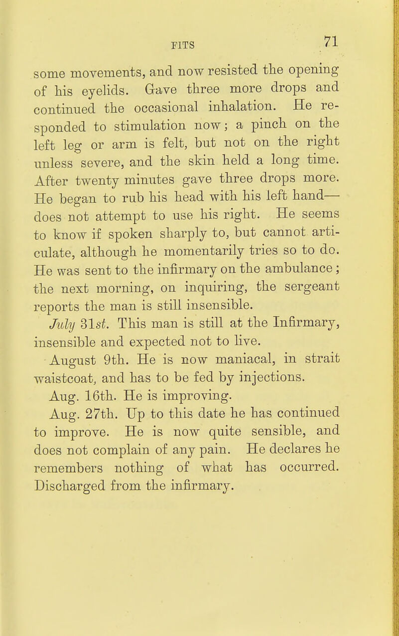 some movements, and now resisted the opening of his eyelids. Grave three more drops and continued the occasional inhalation. He re- sponded to stimulation now; a pinch on the left leg or arm is felt, but not on the right unless severe, and the skin held a long time. After twenty minutes gave three drops more. He began to rub his head with his left hand— does not attempt to use his right. He seems to know if spoken sharply to, but cannot arti- culate, although he momentarily tries so to do. He was sent to the infirmary on the ambulance; the next morning, on inquiring, the sergeant reports the man is still insensible. July 31s£. This man is still at the Infirmary, insensible and expected not to live. August 9th. He is now maniacal, in strait waistcoat, and has to be fed by injections. Aug. 16th. He is improving. Aug. 27th. Up to this date he has continued to improve. He is now quite sensible, and does not complain of any pain. He declares he remembers nothing of what has occurred. Discharged from the infirmary.