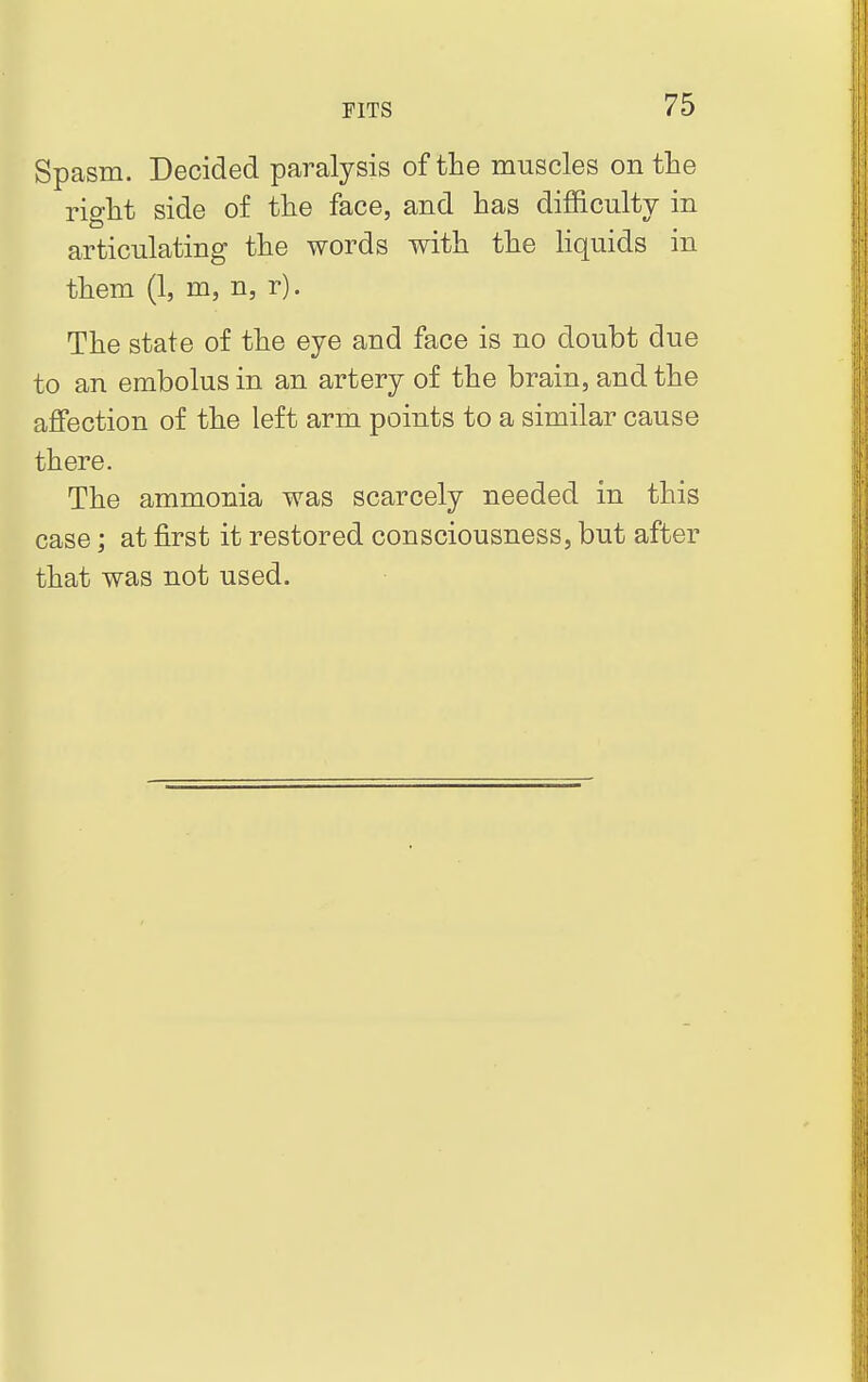 Spasm. Decided paralysis of the muscles on the right side of the face, and has difficulty in articulating the words with the liquids in them (1, m, n, r). The state of the eye and face is no doubt due to an embolus in an artery of the brain, and the affection of the left arm points to a similar cause there. The ammonia was scarcely needed in this case; at first it restored consciousness, but after that was not used.