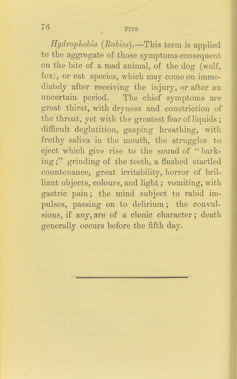 Hydrophobia (Rabies).—This term is applied to the aggregate of those symptoms consequent on the bite of a mad animal, of the dog (wolf, fox), or cat species, which may come on imme- diately after receiving the injury, or after an uncertain period. The chief symptoms are great thirst, with dryness and constriction of the throat, yet with the greatest fear of liquids ; difficult deglutition, gasping breathing, with frothy saliva in the mouth, the struggles to eject which give rise to the sound of  bark- ing ; grinding of the teeth, a flushed startled countenance, great irritability, horror of bril- liant objects, colours, and light; vomiting, with gastric pain; the mind subject to rabid im- pulses, passing on to delirium; the convul- sions, if any, are of a clonic character; death generally occurs before the fifth day.