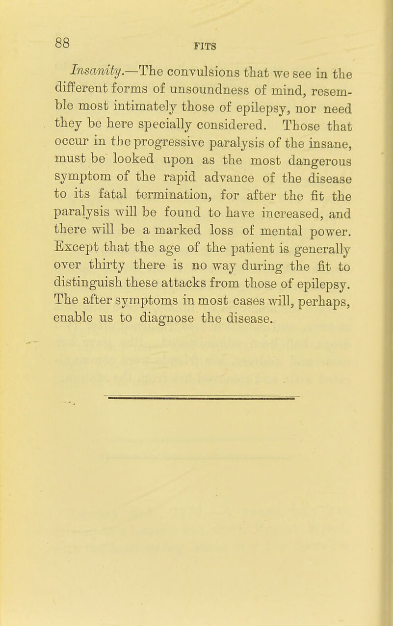 Insanity —The convulsions that we see in the different forms of unsoundness of mind, resem- ble most intimately those of epilepsy, nor need they be here specially considered. Those that occur in the progressive paralysis of the insane, must be looked upon as the most dangerous symptom of the rapid advance of the disease to its fatal termination, for after the fit the paralysis will be fouud to have increased, and there will be a marked loss of mental power. Except that the age of the patient is generally over thirty there is no way during the fit to distinguish these attacks from those of epilepsy. The after symptoms in most cases will, perhaps, enable us to diagnose the disease.