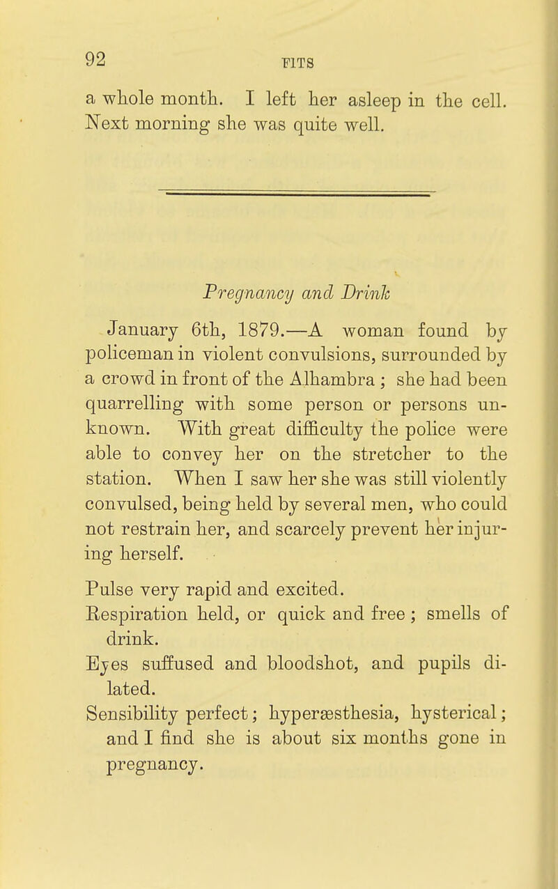 a whole month. I left her asleep in the cell. Next morning she was quite well. Pregnancy and Drinh January 6th, 1879.—A woman found by policeman in violent convulsions, surrounded by a crowd in front of the Alhambra ; she had been quarrelling with some person or persons un- known. With great difficulty the police were able to convey her on the stretcher to the station. When I saw her she was still violently convulsed, being held by several men, who could not restrain her, and scarcely prevent her injur- ing herself. Pulse very rapid and excited. Bespiration held, or quick and free; smells of drink. Eyes suffused and bloodshot, and pupils di- lated. Sensibility perfect; hyperesthesia, hysterical; and I find she is about six months gone in pregnancy.