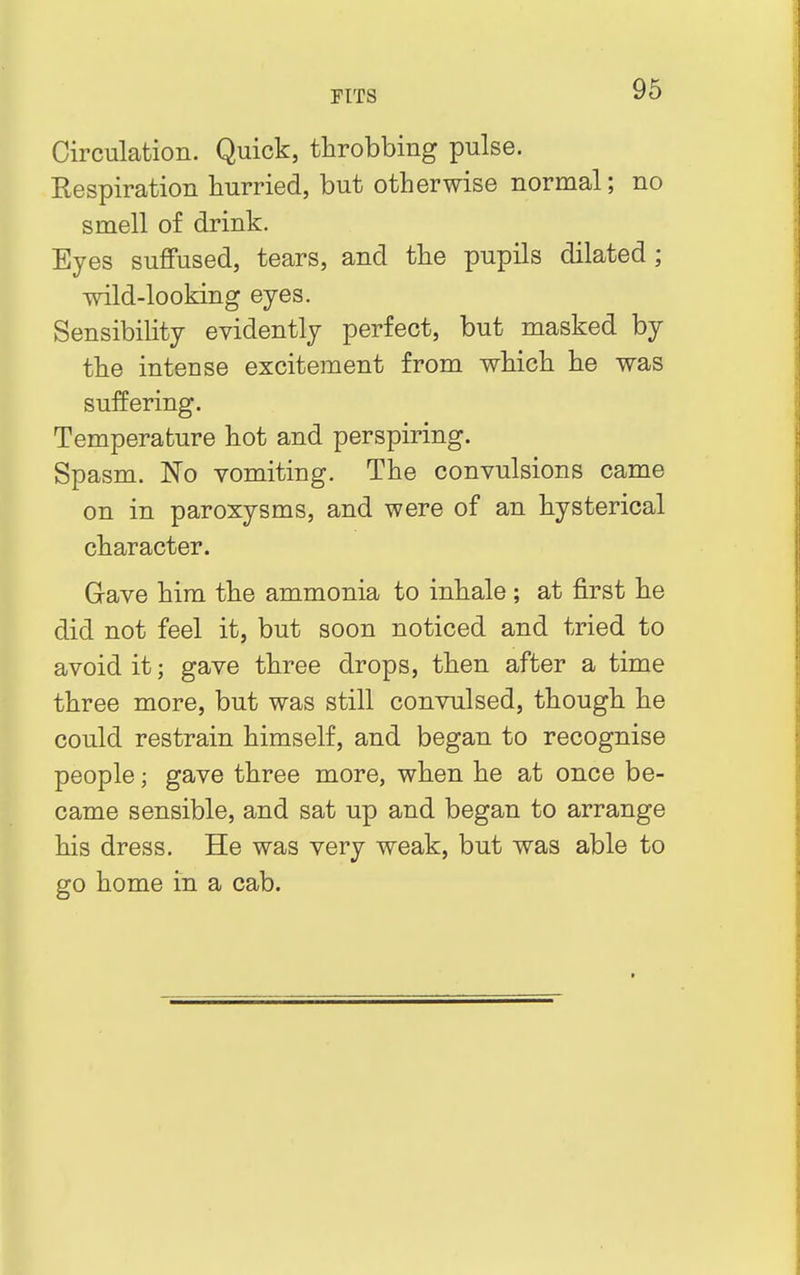 Circulation. Quick, throbbing pulse. Respiration hurried, but otherwise normal; no smell of drink. Eyes suffused, tears, and the pupils dilated; wild-looking eyes. Sensibility evidently perfect, but masked by the intense excitement from which he was suffering. Temperature hot and perspiring. Spasm. No vomiting. The convulsions came on in paroxysms, and were of an hysterical character. Gave him the ammonia to inhale ; at first he did not feel it, but soon noticed and tried to avoid it; gave three drops, then after a time three more, but was still convulsed, though he could restrain himself, and began to recognise people; gave three more, when he at once be- came sensible, and sat up and began to arrange his dress. He was very weak, but was able to go home in a cab.