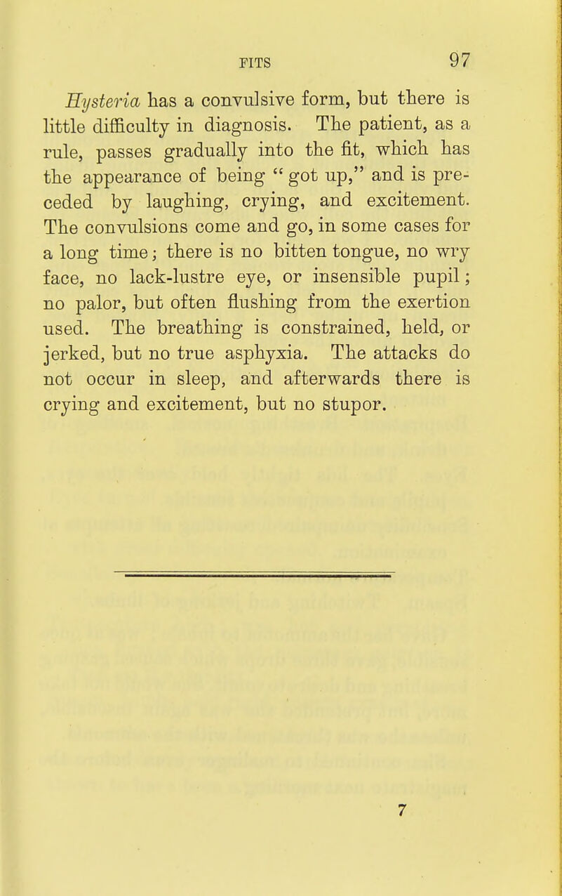 Hysteria has a convulsive form, but there is little difficulty in diagnosis. The patient, as a rule, passes gradually into the fit, which has the appearance of being  got up, and is pre- ceded by laughing, crying, and excitement. The convulsions come and go, in some cases for a long time; there is no bitten tongue, no wry face, no lack-lustre eye, or insensible pupil; no palor, but often flushing from the exertion used. The breathing is constrained, held, or jerked, but no true asphyxia. The attacks do not occur in sleep, and afterwards there is crying and excitement, but no stupor. 7