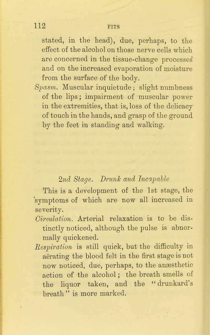 stated, in the head), due, perhaps, to the effect of the alcohol on those nerve cells which are concerned in the tissue-change processes' and on the increased evaporation of moisture from the surface of the body. Spasm. Muscular inquietude; slight numbness of the lips; impairment of muscular power in the extremities, that is, loss of the delicacy of touch in the hands, and grasp of the ground by the feet in standing and walking. 2nd Stage. Drunk and Incapable This is a development of the 1st stage, the symptoms of which are now all increased in severity. Circulation. Arterial relaxation is to be dis- tinctly noticed, although the pulse is abnor- mally quickened. Respiration is still quick, but the difficulty in aerating the blood felt in the first stage is not now noticed, due, perhaps, to the anesthetic action of the alcohol; the breath smells of the liquor taken, and the drunkard's breath  is more marked.