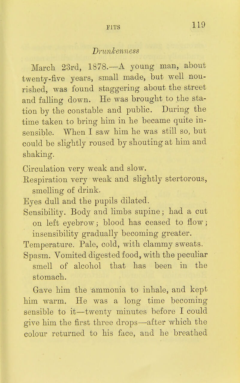 Drunkenness March 23rd, 1878.—A young man, about twenty-five years, small made, but well nou- rished, was found staggering about the street and falling down. He was brought to the sta- tion by the constable and public. During the time taken to bring him in he became quite in- sensible. When I saw him he was still so, but could be slightly roused by shouting at him and shaking. Circulation very weak and slow. Respiration very weak and slightly stertorous, smelling of drink. Eyes dull and the pupils dilated. Sensibility. Body and limbs supine; had a cut on left eyebrow; blood has ceased to flow; insensibility gradually becoming greater. Temperature. Pale, cold, with clammy sweats. Spasm. Vomited digested food, with the peculiar smell of alcohol that has been in the stomach. Gave him the ammonia to inhale, and kept him warm. He was a long time becoming sensible to it—twenty minutes before I could give him the first three drops—after which the colour returned to his face, and he breathed