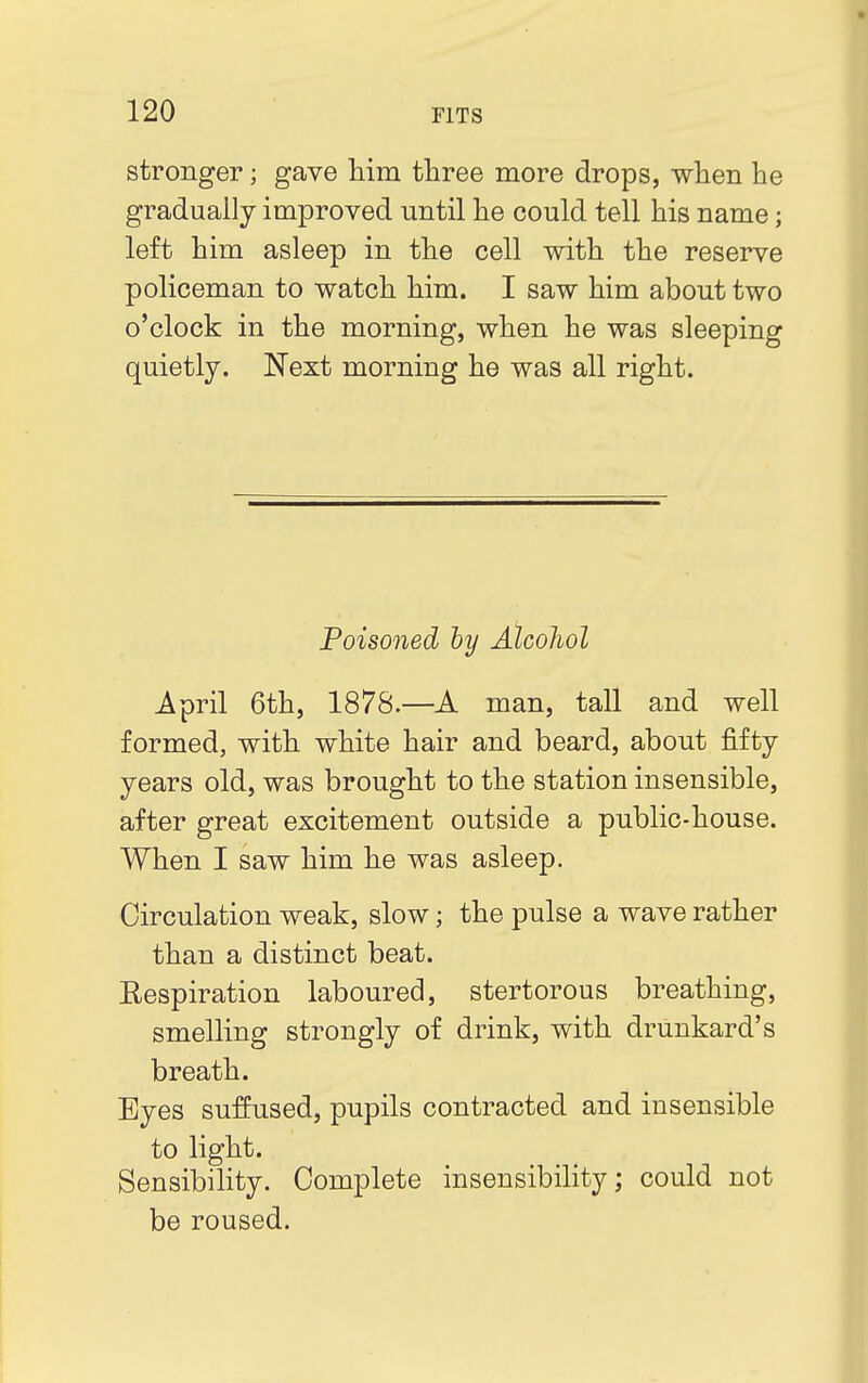 stronger; gave him three more drops, when he gradually improved until he could tell his name; left him asleep in the cell with the reserve policeman to watch him. I saw him about two o'clock in the morning, when he was sleeping quietly. Next morning he was all right. Poisoned by Alcohol April 6th, 1878.—A man, tall and well formed, with white hair and beard, about fifty years old, was brought to the station insensible, after great excitement outside a public-house. When I saw him he was asleep. Circulation weak, slow; the pulse a wave rather than a distinct beat. Eespiration laboured, stertorous breathing, smelling strongly of drink, with drunkard's breath. Eyes suffused, pupils contracted and insensible to light. Sensibility. Complete insensibility; could not be roused.