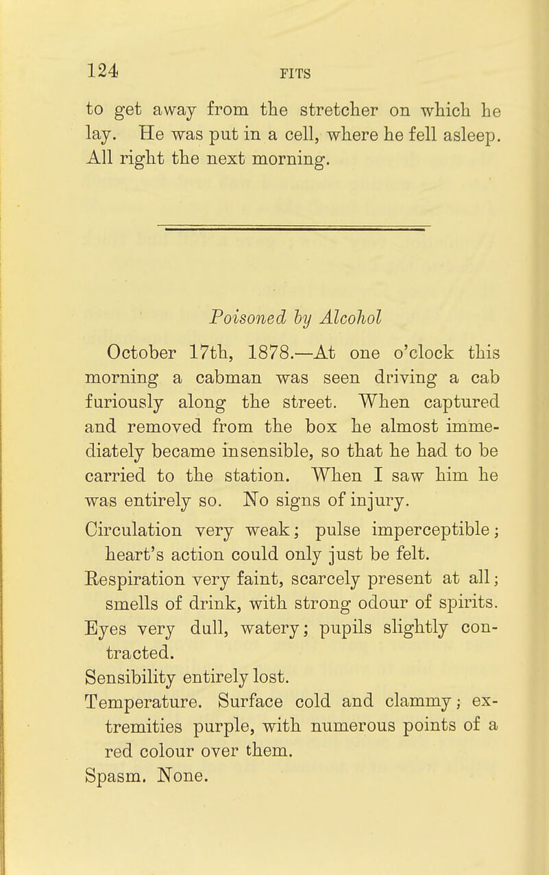 to get away from the stretcher on which he lay. He was put in a cell, where he fell asleep. All right the next morning. Poisoned by Alcohol October 17th, 1878 —At one o'clock this morning a cabman was seen driving a cab furiously along the street. When captured and removed from the box he almost imme- diately became insensible, so that he had to be carried to the station. When I saw him he was entirely so. No signs of injury. Circulation very weak; pulse imperceptible; heart's action could only just be felt. Respiration very faint, scarcely present at all; smells of drink, with strong odour of spirits. Eyes very dull, watery; pupils slightly con- tracted. Sensibility entirely lost. Temperature. Surface cold and clammy j ex- tremities purple, with numerous points of a red colour over them. Spasm. None.