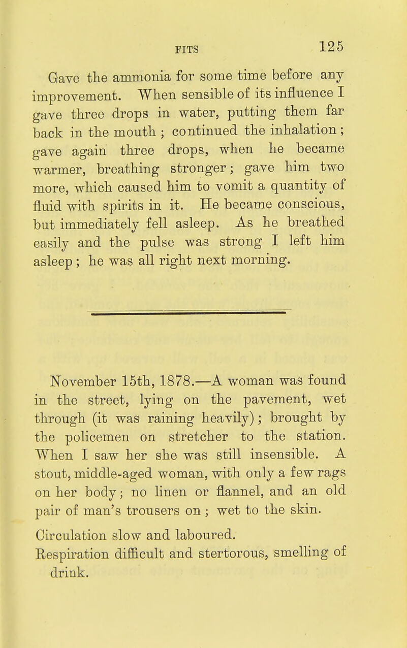 Gave the ammonia for some time before any improvement. When sensible of its influence I gave three drops in water, putting them far back in the mouth ; continued the inhalation ; gave again three drops, when he became warmer, breathing stronger; gave him two more, which caused him to vomit a quantity of fluid with spirits in it. He became conscious, but immediately fell asleep. As he breathed easily and the pulse was strong I left him asleep ; he was all right next morning. November 15th, 1878.—A woman was found in the street, lying on the pavement, wet through (it was raining heavily); brought by the policemen on stretcher to the station. When I saw her she was still insensible. A stout, middle-aged woman, with only a few rags on her body; no linen or flannel, and an old pair of man's trousers on ; wet to the skin. Circulation slow and laboured. Respiration difficult and stertorous, smelling of drink.