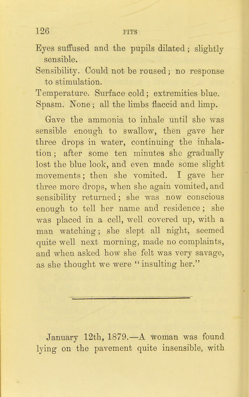 Eyes suffused and the pupils dilated; slightly- sensible. Sensibility. Could not be roused; no response to stimulation. Temperature. Surface cold; extremities blue. Spasm. None; all the limbs flaccid and limp. Gave the ammonia to inhale until she was sensible enough to swallow, then gave her three drops in water, continuing the inhala- tion ; after some ten minutes she gradually lost the blue look, and even made some slight movements; then she vomited. I gave her three more drops, when she again vomited, and sensibility returned; she was now conscious enough to tell her name and residence; she was placed in a cell, well covered up, with a man watching; she slept all night, seemed quite well next morning, made no complaints, and when asked how she felt was very savage, as she thought we were insulting her. January 12th, 1879.—A woman was found lying on the pavement quite insensible, with