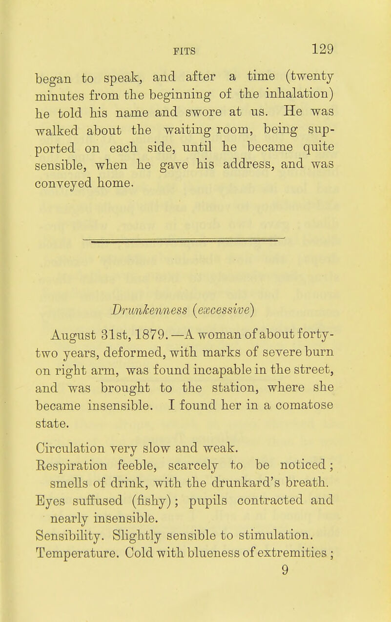 began to speak, and after a time (twenty minutes from the beginning of the inhalation) he told his name and swore at us. He was walked about the waiting room, being sup- ported on each side, until he became quite sensible, when he gave his address, and was conveyed home. Drunkenness (excessive) August 31st, 1879. —A woman of about forty- two years, deformed, with marks of severe burn on right arm, was found incapable in the street, and was brought to the station, where she became insensible. I found her in a comatose state. Circulation very slow and weak. Respiration feeble, scarcely to be noticed; smells of drink, with the drunkard's breath. Eyes suffused (fishy); pupils contracted and nearly insensible. Sensibility. Slightly sensible to stimulation. Temperature. Cold with blueness of extremities ; 9