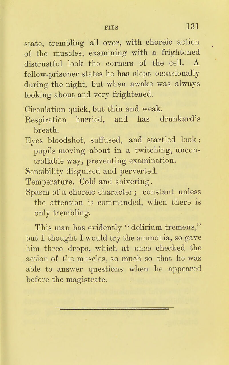 state, trembling all over, with choreic action of the muscles, examining with a frightened distrustful look the corners of the cell. A fellow-prisoner states he has slept occasionally during the night, but when awake was always looking about and very frightened. Circulation quick, but thin and weak. Respiration hurried, and has drunkard's breath. Eyes bloodshot, suffused, and startled look; pupils moving about in a twitching, uncon- trollable way, preventing examination. Sensibility disguised and perverted. Temperature. Cold and shivering. Spasm of a choreic character; constant unless the attention is commanded, when there is only trembling. This man has evidently  delirium tremens, but I thought 1 would try the ammonia, so gave him three drops, which at once checked the action of the muscles, so much so that he was able to answer questions when he appeared before the magistrate.