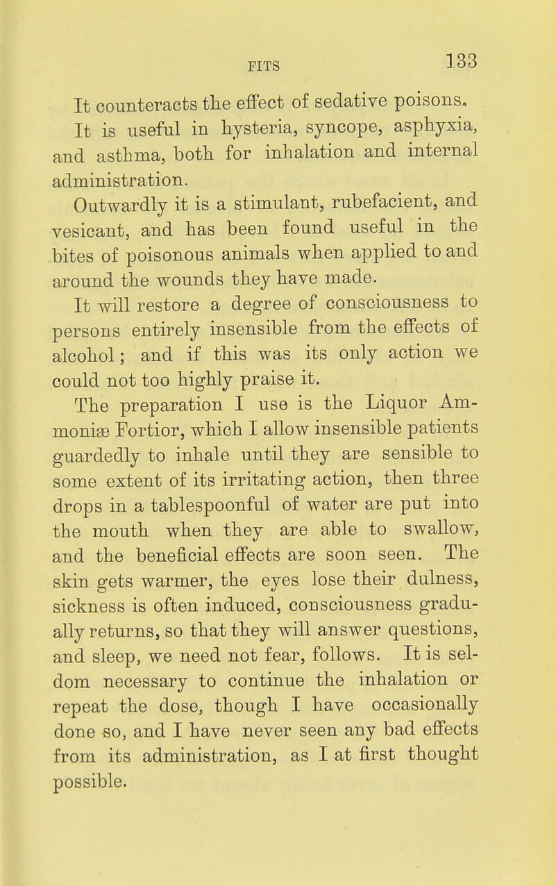 It counteracts the effect of sedative poisons. It is useful in hysteria, syncope, asphyxia, and asthma, both for inhalation and internal administration. Outwardly it is a stimulant, rubefacient, and vesicant, and has been found useful in the bites of poisonous animals when applied to and around the wounds they have made. It will restore a degree of consciousness to persons entirely insensible from the effects of alcohol; and if this was its only action we could not too highly praise it. The preparation I use is the Liquor Am- monige Fortior, which I allow insensible patients guardedly to inhale until they are sensible to some extent of its irritating action, then three drops in a tablespoonful of water are put into the mouth when they are able to swallow, and the beneficial effects are soon seen. The skin gets warmer, the eyes lose their dullness, sickness is often induced, consciousness gradu- ally returns, so that they will answer questions, and sleep, we need not fear, follows. It is sel- dom necessary to continue the inhalation or repeat the dose, though I have occasionally done so, and I have never seen any bad effects from its administration, as I at first thought possible.