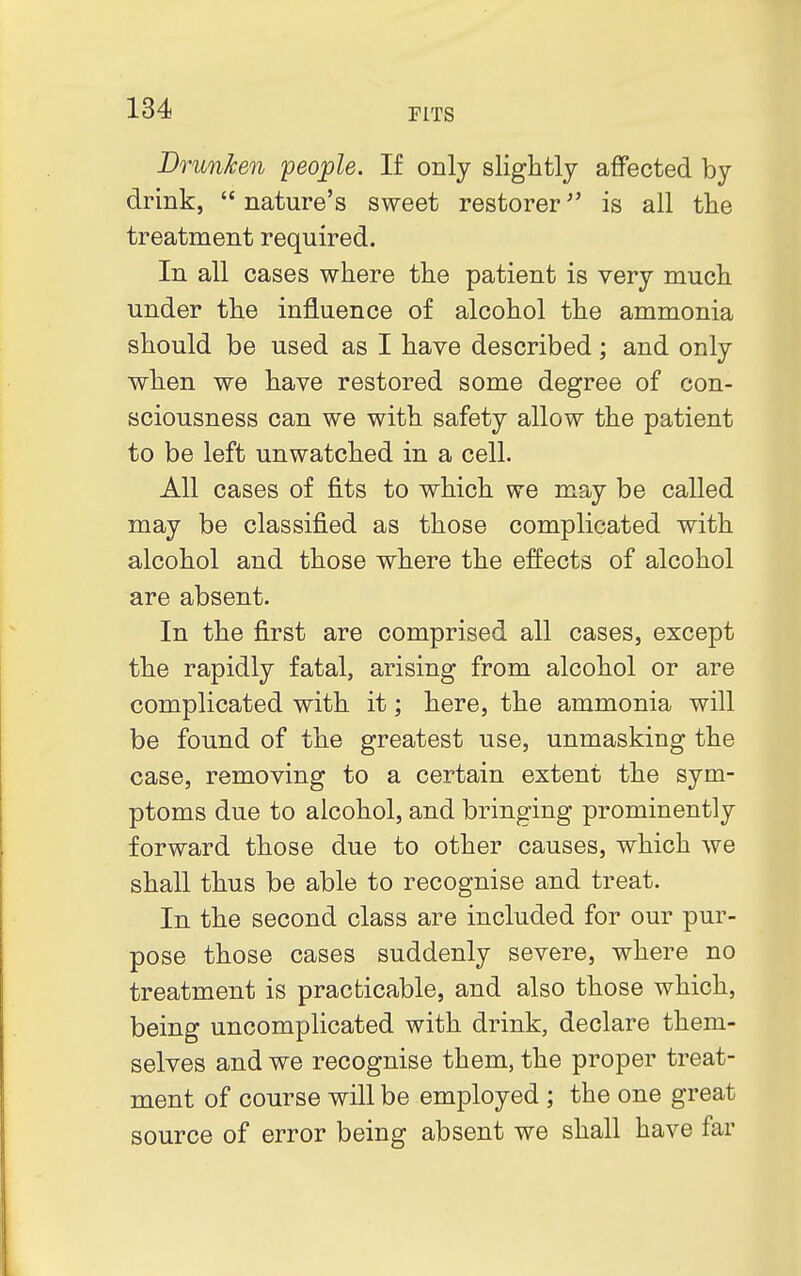 Drunken people. If only slightly affected by drink,  nature's sweet restorer is all the treatment required. In all cases where the patient is very much under the influence of alcohol the ammonia should be used as I have described; and only when we have restored some degree of con- sciousness can we with safety allow the patient to be left unwatched in a cell. All cases of fits to which we may be called may be classified as those complicated with alcohol and those where the effects of alcohol are absent. In the first are comprised all cases, except the rapidly fatal, arising from alcohol or are complicated with it; here, the ammonia will be found of the greatest use, unmasking the case, removing to a certain extent the sym- ptoms due to alcohol, and bringing prominently forward those due to other causes, which we shall thus be able to recognise and treat. In the second class are included for our pur- pose those cases suddenly severe, where no treatment is practicable, and also those which, being uncomplicated with drink, declare them- selves and we recognise them, the proper treat- ment of course will be employed ; the one great source of error being absent we shall have far