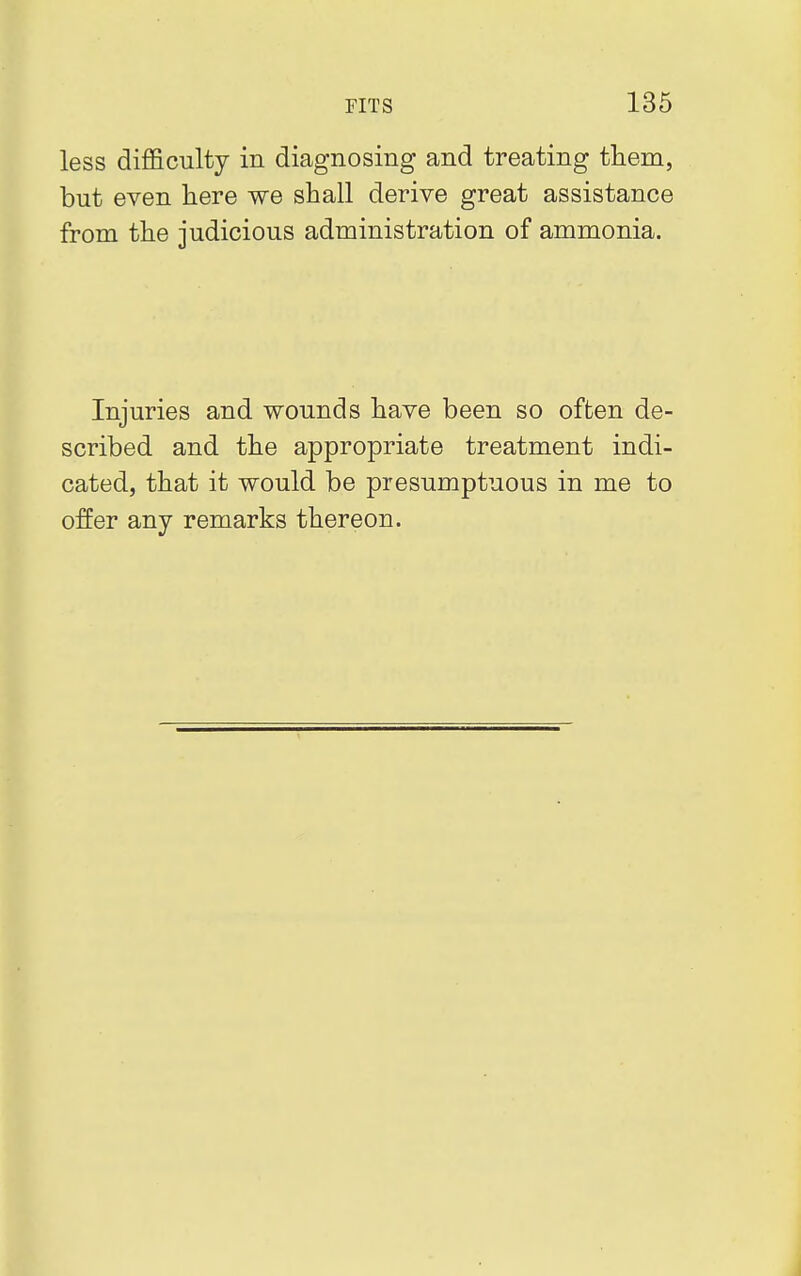 less difficulty in diagnosing and treating them, but even here we shall derive great assistance from the judicious administration of ammonia. Injuries and wounds have been so often de- scribed and the appropriate treatment indi- cated, that it would be presumptuous in me to offer any remarks thereon.