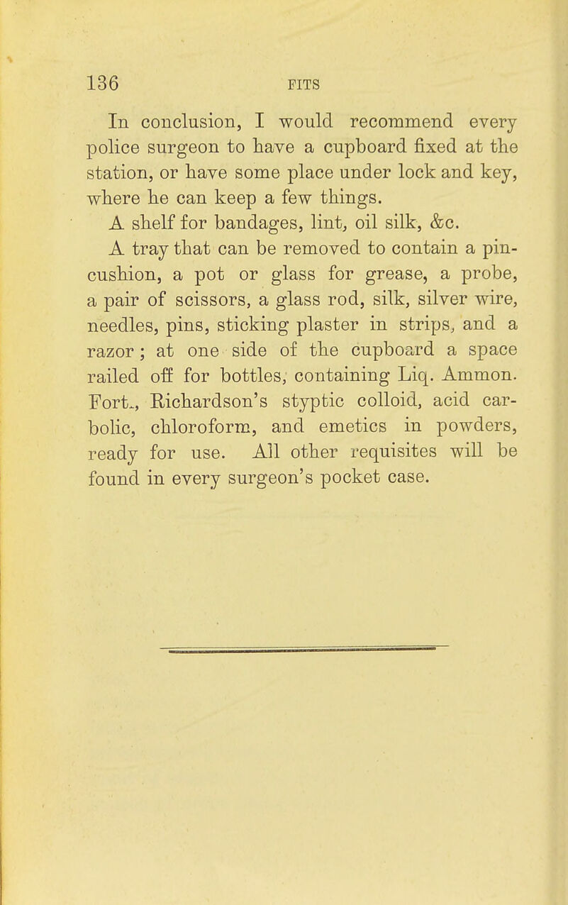 In conclusion, I would recommend every police surgeon to have a cupboard fixed at the station, or have some place under lock and key, where he can keep a few things. A shelf for bandages, lint, oil silk, &c. A tray that can be removed to contain a pin- cushion, a pot or glass for grease, a probe, a pair of scissors, a glass rod, silk, silver wire, needles, pins, sticking plaster in strips, and a razor; at one side of the cupboard a space railed off for bottles, containing Liq. Ammon. Fort., Richardson's styptic colloid, acid car- bolic, chloroform, and emetics in powders, ready for use. All other requisites will be found in every surgeon's pocket case.