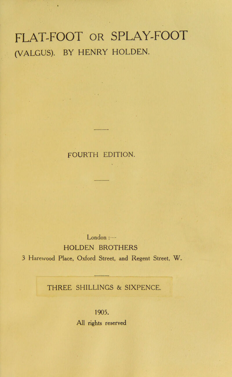 FLAT-FOOT OR SPLAY-FOOT (VALGUS). BY HENRY HOLDEN. FOURTH EDITION. London ;— HOLDEN BROTHERS 3 Harewood Place, Oxford Street, and Regent Street, W. THREE SHILLINGS & SIXPENCE. 1905. All rights reserved