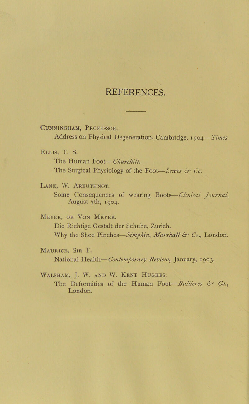 REFERENCES. Cunningham, Professor. Address on Physical Degeneration, Cambridge, 1904—Times. Ellis, T. S. The Human Foot—Churchill. The Surgical Physiology of the Foot—Leaves 6^ Co. Lane, W. Arbuthnot. Some Consequences of wearing Boots—Clinical Journal, August 7th, 1904. Meyer, or Von Meyer. Die Richtige Gestalt der Schuhe, Zurich. Why the Shoe Pinches—Simpkin, Marshall 6^ Co., London. Maurice, Sir F. National Health—Coiitemporary Revieiv, January, 1903. Walsham, J. W. and W. Kent Hughes. The Deformities of the Human Foot—Ballieres Co., London.