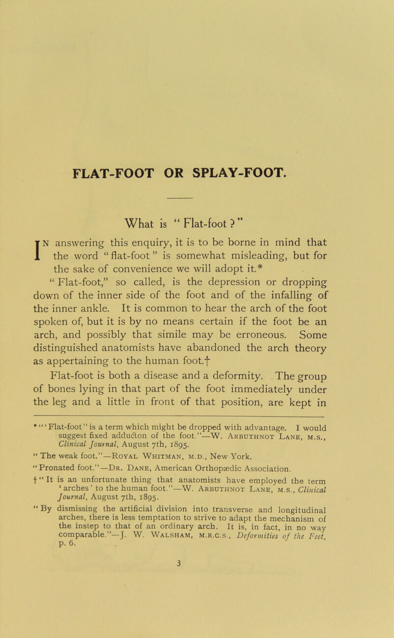 What is “Flat-foot?” IN answering this enquiry, it is to be borne in mind that the word “ flat-foot ” is somewhat misleading, but for the sake of convenience we will adopt it* •• “ Flat-foot,” so called, is the depression or dropping down of the inner side of the foot and of the infalling of the inner ankle. It is common to hear the arch of the foot spoken of, but it is by no means certain if the foot be an arch, and possibly that simile may be erroneous. Some distinguished anatomists have abandoned the arch theory as appertaining to the human foot.f Flat-foot is both a disease and a deformity. The group of bones lying in that part of the foot immediately under the leg and a little in front of that position, are kept in * “ ‘ Flat-foot ” is a term which might be dropped with advantage. I would suggest fixed addudon of the foot.”—W. Arbothnot Lane, m.s., Clinical Journal, August 7th, 1895. •• The weak foot.”—Royal Whitman, m.d.. New York. Pronated foot.”—Dr. Dane, American Orthopaedic Association. t It is an unfortunate thing that anatomists have employed the term ‘arches’ to the human foot.”—W. Arbothnot Lane, m.s.. Clinical Journal, August 7th, 1895. By dismissing the artificial division into transverse and longitudinal arches, there is less temptation to strive to adapt the mechanism of the instep to that of an ordinary arch. It is, in fact, in no way comparable.”—]. W. Walsham, m.r.c.s.. Deformities of the Feet p. 6.