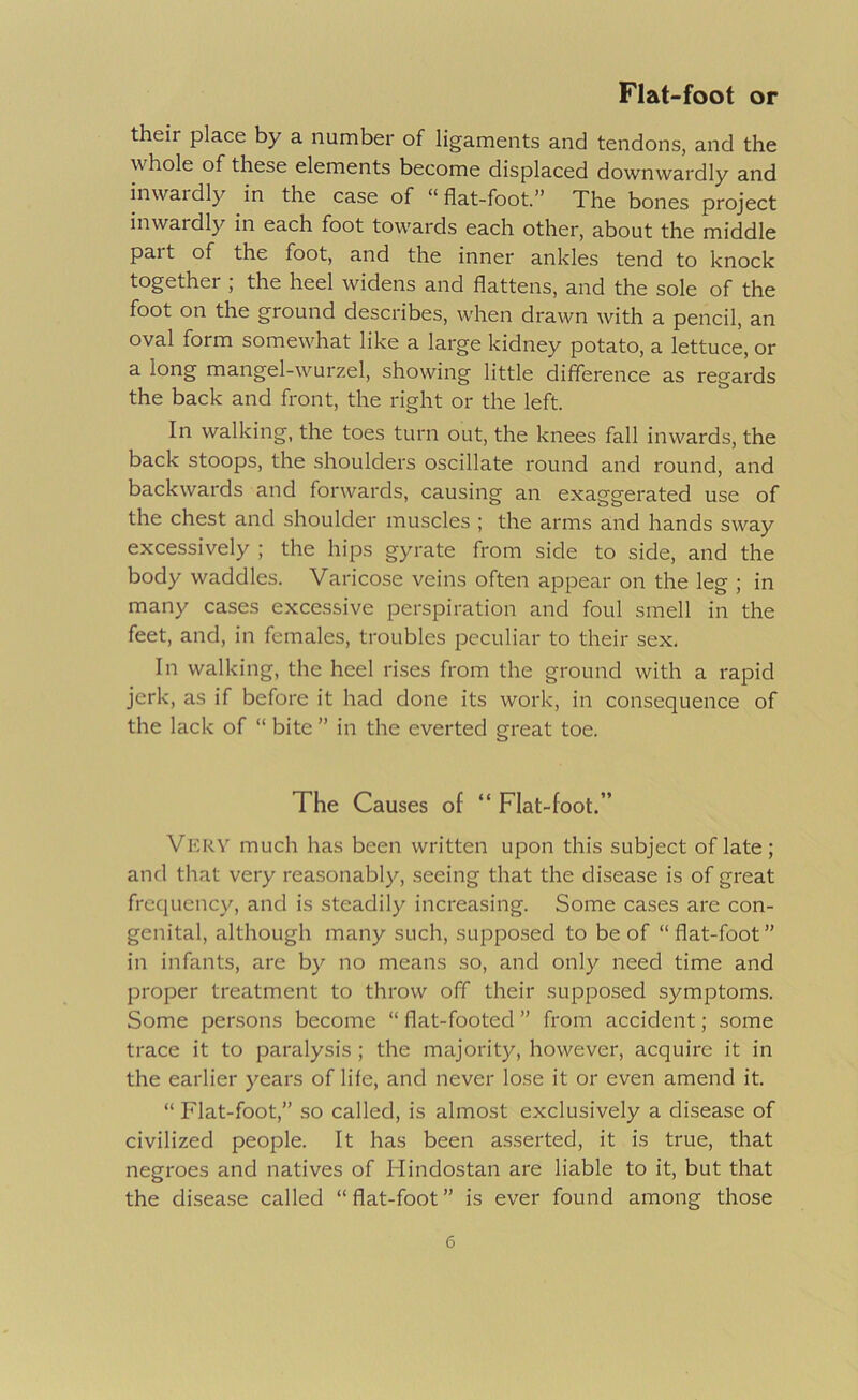 their place by a number of ligaments and tendons, and the whole of these elements become displaced downwardly and inwardly in the case of “ flat-foot.” The bones project inwardly in each foot towards each other, about the middle part of the foot, and the inner ankles tend to knock together ; the heel widens and flattens, and the sole of the foot on the ground describes, when drawn with a pencil, an oval form somewhat like a large kidney potato, a lettuce, or a long mangel-wurzel, showing little difference as regards the back and front, the right or the left. In walking, the toes turn out, the knees fall inwards, the back stoops, the shoulders oscillate round and round, and backwards and forwards, causing an exaggerated use of the chest and shoulder muscles ; the arms and hands sway excessively ; the hips gyrate from side to side, and the body waddles. Varicose veins often appear on the leg ; in many cases exce.ssive perspiration and foul smell in the feet, and, in females, troubles peculiar to their sex. In walking, the heel rises from the ground with a rapid jerk, as if before it had done its work, in consequence of the lack of “ bite ” in the everted great toe. The Causes of “ Flat-foot.” Very much has been written upon this subject of late; and that very reasonably, .seeing that the disease is of great frequency, and is steadily increasing. Some cases are con- genital, although many such, supposed to be of “flat-foot” in infants, are by no means so, and only need time and proper treatment to throw off their supposed symptoms. Some persons become “ flat-footed ” from accident; some trace it to paralysis ; the majority, however, acquire it in the earlier years of life, and never lose it or even amend it. “ Flat-foot,” so called, is almost exclusively a disease of civilized people. It has been a.sserted, it is true, that negroes and natives of Hindostan are liable to it, but that the disease called “flat-foot” is ever found among those