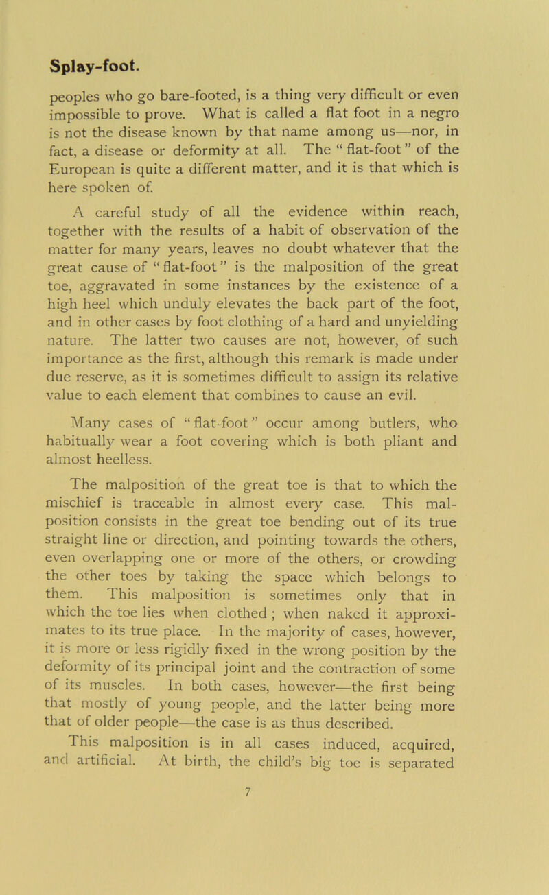 peoples who go bare-footed, is a thing very difficult or even impossible to prove. What is called a flat foot in a negro is not the disease known by that name among us—nor, in fact, a disease or deformity at all. The “ flat-foot ” of the European is quite a different matter, and it is that which is here spoken of A careful study of all the evidence within reach, together with the results of a habit of observation of the matter for many years, leaves no doubt whatever that the great cause of “ flat-foot ” is the malposition of the great toe, aggravated in some instances by the existence of a high heel which unduly elevates the back part of the foot, and in other cases by foot clothing of a hard and unyielding nature. The latter two causes are not, however, of such importance as the first, although this remark is made under due reserve, as it is sometimes difficult to assign its relative value to each element that combines to cause an evil. Many cases of “ flat-foot ” occur among butlers, who habitually wear a foot covering which is both pliant and almost heelless. The malposition of the great toe is that to which the mischief is traceable in almost every case. This mal- position consists in the great toe bending out of its true straight line or direction, and pointing towards the others, even overlapping one or more of the others, or crowding the other toes by taking the space which belongs to them. This malposition is sometimes only that in which the toe lies when clothed ; when naked it approxi- mates to its true place. In the majority of cases, however, it is more or less rigidly fixed in the wi'ong position by the deformity of its principal joint and the contraction of some of its muscles. In both cases, however—the first being that mostly of young people, and the latter being more that of older people—the case is as thus described. This malposition is in all cases induced, acquired, and artificial. At birth, the child’s big toe is separated
