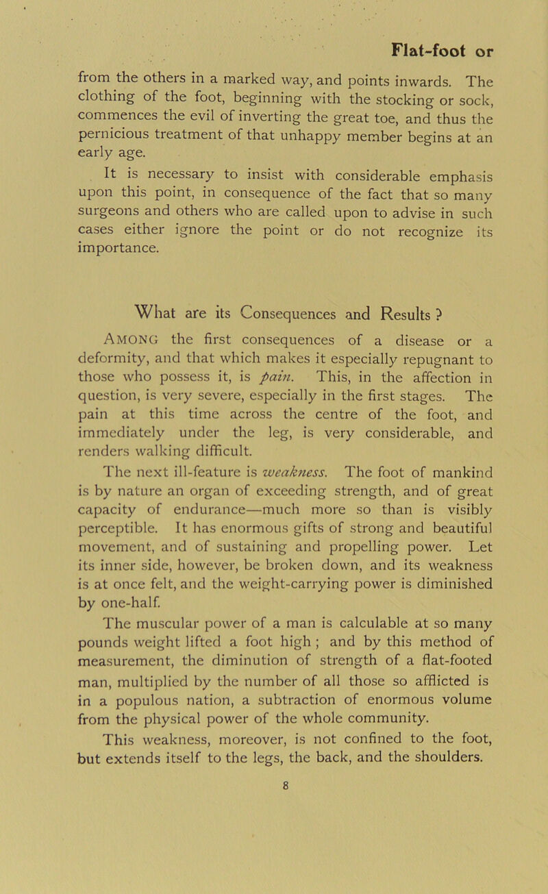 from the others in a marked way, and points inwards. The clothing of the foot, beginning with the stocking or sock, commences the evil of inverting the great toe, and thus the pernicious treatment of that unhappy member begins at an early age. It is necessary to insist with considerable emphasis upon this point, in consequence of the fact that so many surgeons and others who are called upon to advise in such cases either ignore the point or do not recognize its importance. What are its Consequences and Results ? Among the first consequences of a disease or a deformity, and that which makes it especially repugnant to those who possess it, is pain. This, in the affection in question, is very severe, especially in the first stages. The pain at this time across the centre of the foot, and immediately under the leg, is very considerable, and renders walking difficult. The next ill-feature is weakness. The foot of mankind is by nature an organ of exceeding strength, and of great capacity of endurance—much more so than is visibly perceptible. It has enormous gifts of strong and beautiful movement, and of sustaining and propelling power. Let its inner side, however, be broken down, and its weakness is at once felt, and the weight-carrying power is diminished by one-half The mu.scular power of a man is calculable at so many pounds weight lifted a foot high; and by this method of measurement, the diminution of strength of a flat-footed man, multiplied by the number of all those so afflicted is in a populous nation, a subtraction of enormous volume from the physical power of the whole community. This weakness, moreover, is not confined to the foot, but extends itself to the legs, the back, and the shoulders.