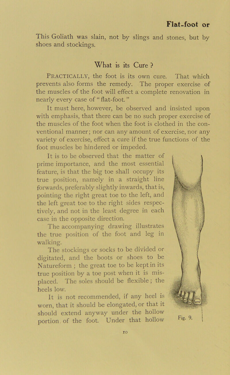 This Goliath was slain, not by slings and stones, but by shoes and stockings. What is its Cure ? Practically, the foot is its own cure. That which prevents also forms the remedy. The proper exercise of the muscles of the foot will effect a complete renovation in nearly every case of “ flat-foot. ” It must here, however, be observed and insisted upon with emphasis, that there can be no such proper exercise of the muscles of the foot when the foot is clothed in the con- ventional manner; nor can any amount of exercise, nor any variety of exercise, effect a cure if the true functions of the foot muscles be hindered or impeded. It is to be observed that the matter of prime importance, and the most essential feature, is that the big toe shall occupy its true position, namely in a straight line forwards, preferably slightly inwards, that is, pointing the right great toe to the left, and the left great toe to the right sides respec- tively, and not in the least degree in each ca.se in the opposite direction. The accompanying drawing illustrates the true position of the foot and leg in walking. The stockings or socks to be divided or digitated, and the boots or shoes to be Natureform ; the great toe to be kept in its true position by a toe post when it is mis- placed. The soles should be flexible ; the heels low. It is not recommended, if any heel is worn, that it should be elongated, or that it should extend anyway under the hollow portion. of the foot. Under that hollow