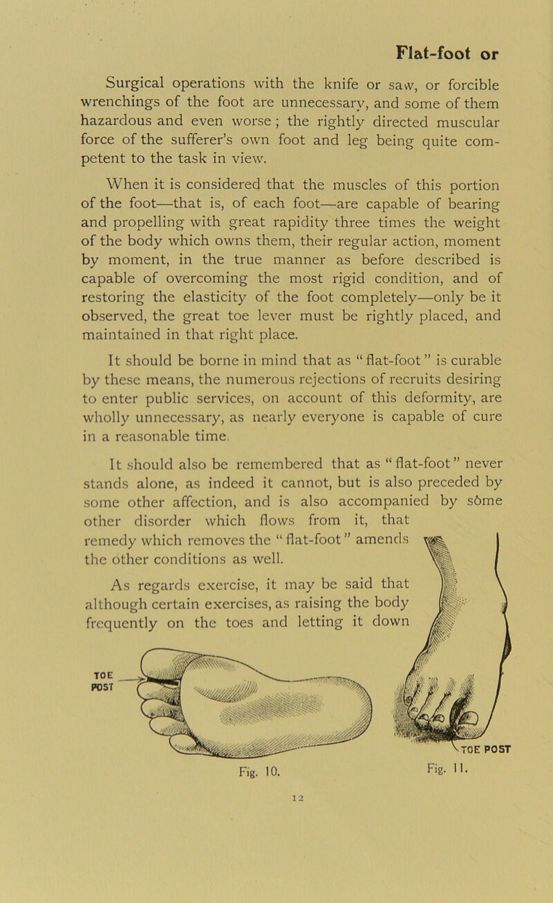 Surgical operations with the knife or saw, or forcible wrenchings of the foot are unnecessary, and some of them hazardous and even worse ; the rightly directed muscular force of the sufferer’s own foot and leg being quite com- petent to the task in view. When it is considered that the muscles of this portion of the foot—that is, of each foot—are capable of bearing and propelling with great rapidity three times the weight of the body which owns them, their regular action, moment by moment, in the true manner as before described is capable of overcoming the most rigid condition, and of restoring the elasticity of the foot completely—only be it observed, the great toe lever must be rightly placed, and maintained in that right place. It should be borne in mind that as “flat-foot” is curable by these means, the numerous rejections of recruits desiring to enter public services, on account of this deformity, are wholly unnecessary, as nearly everyone is capable of cure in a reasonable time. It should also be remembered that as “flat-foot” never stands alone, as indeed it cannot, but is also preceded by some other affection, and is also accompanied by s6me other disorder which flows from it, that Fig. 10. Fig. II.