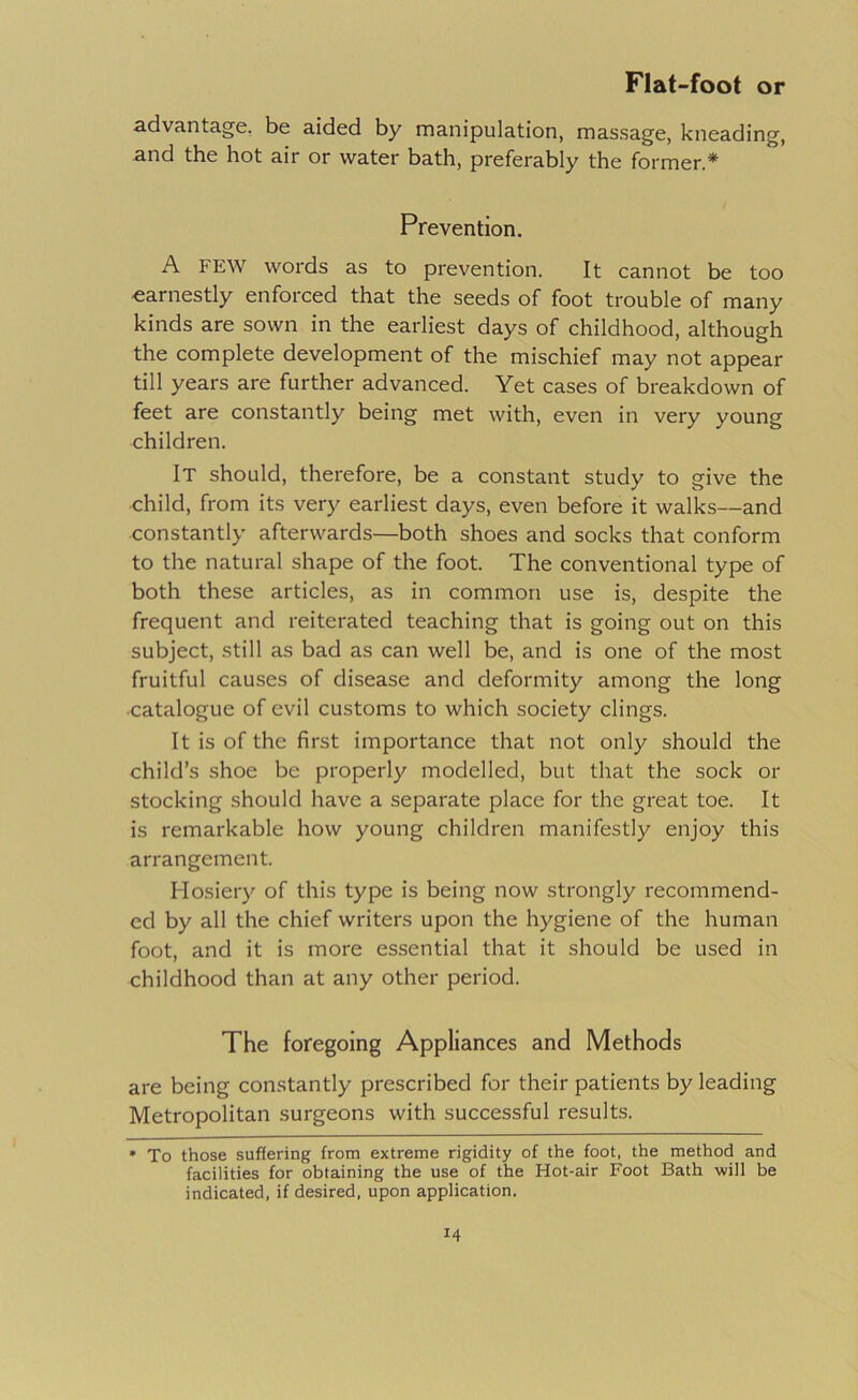 advantage, be aided by manipulation, massage, kneading, and the hot air or water bath, preferably the former.* Prevention. A FEW words as to prevention. It cannot be too -earnestly enforced that the seeds of foot trouble of many kinds are sown in the earliest days of childhood, although the complete development of the mischief may not appear till years are further advanced. Yet cases of breakdown of feet are constantly being met with, even in very young children. It should, therefore, be a constant study to give the child, from its very earliest days, even before it walks—and constantly afterwards—both shoes and socks that conform to the natural shape of the foot. The conventional type of both these articles, as in common use is, despite the frequent and reiterated teaching that is going out on this subject, still as bad as can well be, and is one of the most fruitful causes of disease and deformity among the long •catalogue of evil customs to which society clings. It is of the first importance that not only should the child’s .shoe be properly modelled, but that the sock or stocking should have a separate place for the great toe. It is remarkable how young children manifestly enjoy this arrangement. Hosiery of this type is being now strongly recommend- ed by all the chief writers upon the hygiene of the human foot, and it is more essential that it should be used in childhood than at any other period. The foregoing Appliances and Methods are being constantly prescribed for their patients by leading Metropolitan surgeons with successful results. * To those suffering from extreme rigidity of the foot, the method and facilities for obtaining the use of the Hot-air Foot Bath will be indicated, if desired, upon application.