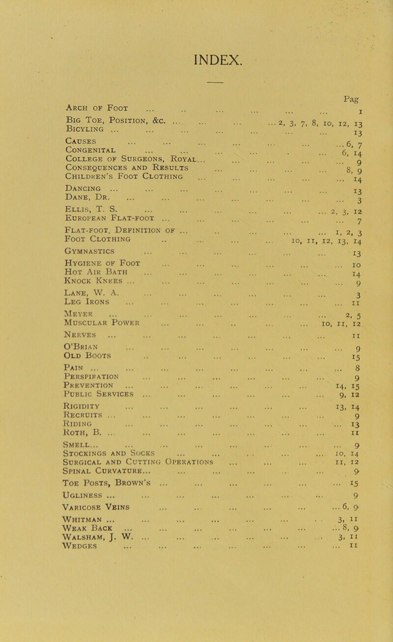 INDEX. Arch of Foot Big Toe, Position, &c. ... Bicyling ... Causes Congenital College of Surgeons, Royal... Consequences and Results Children’s Foot Clothing Dancing ... Dane, Dr. Ellis, T. S. Eurorean Flat-foot ... Flat-foot. Definition of ... Foot Clothing Gymnastics Hygiene of Foot Hot Air Bath Knock Knees ... Lane, W. A. Leg Irons Meyer Muscular Power Nerves O’Brian Old Boots Pain ... Perspiration Prevention Public Services ... Rigidity Recruits ... Riding Roth, B. ... Smell... Stockings and Socks Surgical and Cutting Operations Spinal Curvature... Toe Posts, Brown’s ... Ugliness ... Varicose Veins Pag I ■■■2, 3, 7, 8, 10, 12, 13 13 ...6, 7 6, 14 ... 9 8, 9 14 13 ... 3 ... 2, 3, 12 ... 7 ... I, 2, 3 10, II, 12, 13, 14 13 ... 10 14 ... 9 3 ... II 2, 5 10, II, 12 II ... 9 15 ... 8 9 14. 15 9, 12 13, 14 9 ... 13 ... ... II ... 9 io, 14 .. ... II, 12 9 ... 15 9 ... 6, 9 Whitman ... Weak Back Walsham, J. W. Wedges 3. II .. 8, 9 3. II .. II