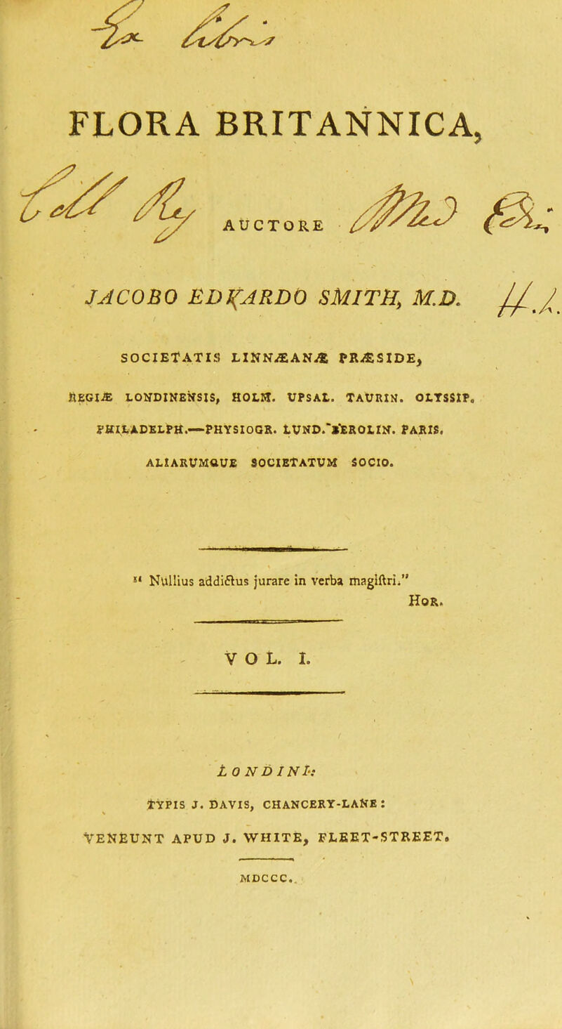 JACOBO EDUARDO SMITH, M.D. /// SOCIETATIS LINN^EANi® PRESIDE, JlEGIiE LONDINENSIS, HOLM. UPSAt. TAURIN. OLTSSIP. PHIEADELPH.—PHYSIOGR. LVND.‘*‘£ROLIN. PARIS. ALIARVMUUE SOCIETAXUM SOCIO. !l Nullius addi&us jurare in verba magiftri.” Hor. VOL. I. L O N D INIs tYPIS J. DAVIS, chancery-lane: VENEUNT APUD J. WHITE, FLEET-STREET. MDCCC..