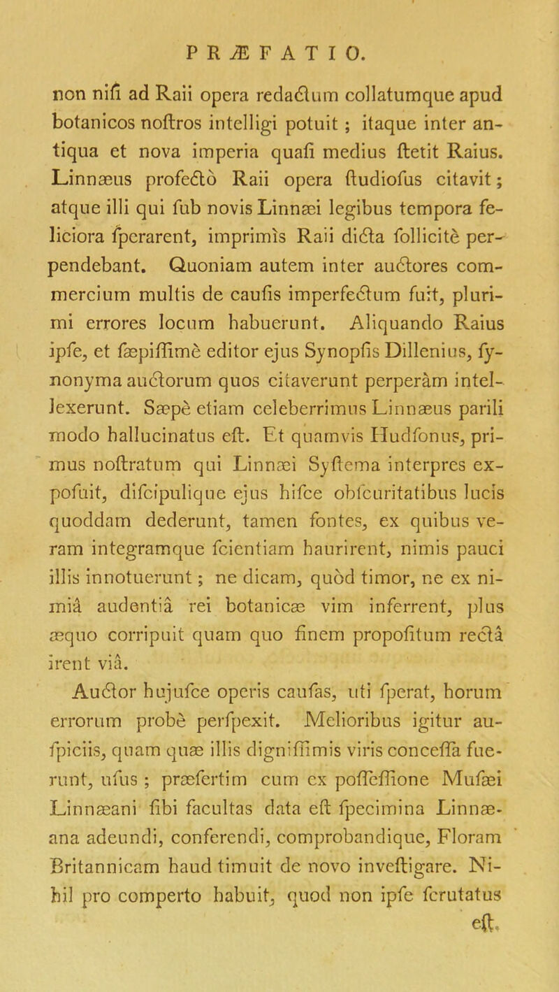 non nifi ad Rail opera redadlum collatumque apud botanicos noftros intelligi potuit; itaque inter an- tiqua et nova imperia quad medius ftetit Raius. Linnaeus profedld Raii opera ftudiofus citavit; atqne illi qui fub novis Linnsei legibus tempora fe- liciora fpcrarent, imprimis Raii didta follicite per- pendebant. Quoniam autem inter audtores com- mercium multis de caufis imperfedlum furt, pluri- mi errores locum habuerunt. Aliquando Raius ipfe, et faepiftime editor ejus Synoplis Dillenius, fy- nonyma audiorum quos citaverunt perperam intel- Jexerunt. Saepe etiam celeberrimus Linnaeus parili modo hallucinatus eft. Et quamvis Hudfonus, pri- mus noftratum qui Linnaei Syftema interpres ex- pofuit, difcipulique ejus hifce obfcuritatibus lucis quoddam dederunt, tamen fontes, ex quibus ve- ram integramque fcientiam fraurirent, nimis pauci illis innotuerunt; ne dicam, quod timor, ne ex ni- mi& audentia rei botanicae vim inferrent, plus aequo corripuit quam quo finem propofitum recla irent via. Audior hujufce operis caufas, uti fperat, horum errorum probe perfpexit. Melioribus igitur au- fpiciis, quam quae illis digniffimis viris concefta fue- runt, ufus ; praefertim cum cx poftcftione Mufaei Linnaeani frbi facultas data eft fpecimina Linnae- ana adeundi, conferendi, comprobandique, Floram Britannicam fraud timuit de novo inveftigare. Ni- hil pro comperto habuit, quod non ipfe fcrutatus eft.