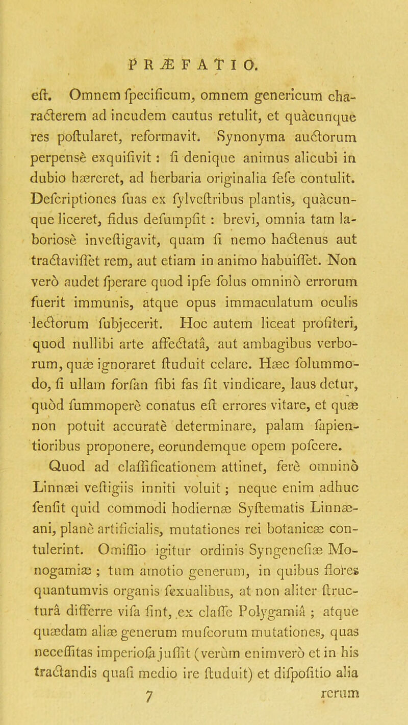 eft. Omnem fpecificum, omnem genericum cha- rabterem ad incudem cautus retulit, et quacunque res poftularet, reformavit. Synonyma aubtorum perpense exquifivit : ft denique animus alicubi in dubio haereret, ad herbaria originalia fefe contulit. Defcriptiones fuas ex fylveftribus plantis, quacun- que liceret, ftdus defumpfit : brcvi, omnia tarn la- boriose inveftigavit, quam ft nemo hablenus aut trablaviftet rem, aut etiam in animo habuiftet. Non verb audet fperare quod ipfe folus omnino errorum fuerit immunis, atque opus immaculatum oculis lebtorum fubjecerit. Hoc autem liceat proftteri, quod nullibi arte affeblata, aut ambagibus verbo- rum, quas ignoraret ftuduit celare. Hasc folummo- do, ft ullam forfan ftbi fas fit vindicare, laus detur, quod fummopere conatus eft errores vitare, et quae non potuit accurate determinare, palam fapien- tioribus proponere, eorundemque opem pofcere. Quod ad claflificationem attinet, fere omnino Linnsei veftigiis inniti voluit; neque enim adhuc fenfit quid commodi hodiernae Syftematis Linnae- ani, plane artificialis, mutationes rei botanicse con- tulerint. Omiftio igitur ordinis Syngenefise Mo- nogamis ; turn arnotio gcnerum, in quibus flores quantumvis organis fexualibus, at non aliter ftruc- tura differre vifa ftnt, ex claftc Polygamia ; atque quaedam aliaegenerum mufcorum mutationes, quas neceffitas imperiofajuffit (verum enim verb et in his trabtandis quaft medio ire ftuduit) et difpofitio alia 7 rerum