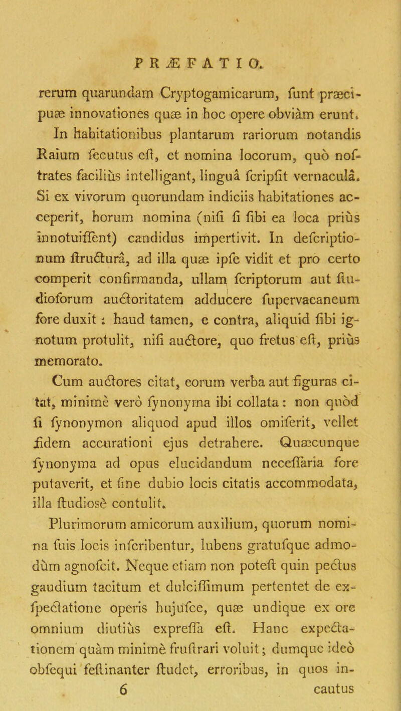 rerum quarundam Cryptogam icarum, funt praeci- puae innovationes quae in hoc opere obviam erunt* In habitationibus plantarum rariorum notandis Raium fecutus eft, et nomina locorum, quo nof- trates faciliiis intelligant, lingua fcripfit vernacula. Si ex vivorum quorundam indiciis habitationes ac- ceperit, horum nomina (nifi fi fibi ea loca prius innotuiffcnt) candidus impertivit. In defcriptio- num ftrublura, ad ilia quae ipfe vidit et pro certo comperit confirmanda, ullam fcriptorum aut ftu- dioforum auctoritatem adducere fupervaeaneum fore duxit: haud tamen, e contra, aliquid fibi ig- notum protulit, nifi audlore, quo fretus eft, priu9 memorato. Cum audtores citat, eorum verba aut figuras ci- tat, minime vero fynonyma ibi collata: non quod ii fynonymon aliquod apud illos omiferit, vellet iidem accurationi ejus detrahere. Quaecunque fynonyma ad opus elucidandum neceftaria fore putaverit, et fine dubio locis citatis accommodata, ilia ftudiose contulit* Plurimorum amicorum auxilium, quorum nomi- na fuis locis infcribentur, lubens gratufque admo- dum agnofcit. Neque etiam non poteft quin pedlus gaudium taciturn et dulciffimum pertentet de ex- fpedtatione operis hujufce, quae undique ex ore omnium diutius exprefta eft. Hanc expecfta- tioncm quam minime fruftrari voluit; dumquc ideo obfequi feftinanter ftudct, erroribus, in quos in- 6 cautus