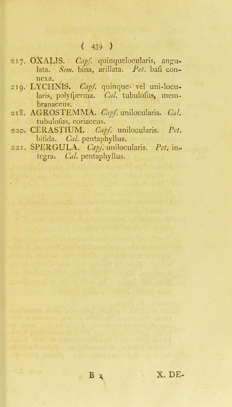 217. OX ALTS. Cap/, quiriqufclocularis, ano^u- lata. Se77i. bina, arillata. Pet. ba(i con- nexa. 219. LYCHNIS. CapJ. quinque- vel uni-locu- laris, polyfpenna. Cal. tubulofus, mem- branacens. 218. AGROSTEMMA. unilocularis. CaL tubulofLis, coriaceus. 220. CERASTIUM. Capf. unilocularis. Pet. bifida. Cal. pentaphyllus. 221. SPERGULA. Gr/y.’unilocularis. Peti In- tegra; Cal. pentaphyllus. X. DE-