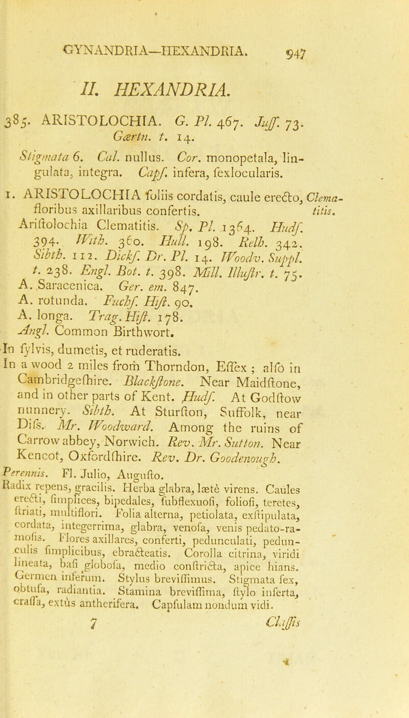 II. IIEXANDRIA. 385. ARISTOLOCHIA. G. PI. 467. 73. Garin, t. 14. Stigmata 6. Cal. nullus. Cor. monopetala, lin- gulata, integra. Cap/ infera, fexlocularis. 1. ARIS TO LOCHIA foliis cordalis, caule eredto, Clema- floribus axillaribus confertis. this. Ariftolochia CJematitis. Sp. PI. 1364. Hudf. 394. With. 360. Bull. 198. Rdh. 342. Sibth. in. Did/. Dr. PI. 14. Woodv. Suppl. t. 238. Engl. Bot. t. 398. Mill, lllujlr. 1. 75. A. Saracenica. Ger. em. 847. A. rotunda. Fuel/. Hijl. 90. A. longa. Trag.Hift. 178. ■Angl. Common Birthwort. In fylvis, dumetis, etruderatis. In a wood 2 miles from Thorndon, Efiex ; alfo in Cambridge (hire. Black/one. Near Maidflone, and in other parts of Kent. Hudf. At Godftow nunnery. Sibth. At Sturfton, Suffolk, near Difs.. Mr. Woodward. Among the ruins of Carrow abbey, Norwich. Rev. Mr. Sutton. Near Kencot, Oxfordfhire. Rev. Dr. Goodenough. Perenrus. FI. Julio, Augufto. Radix repens, gracilis. Herba glabra, laete virens. Caules erefti, limplices, bipcdalcs, iubflexuofi, foliofi, teretes, ftriati, multiflori. Folia alterna, petiolata, exftipulata, cordata, integerrima, glabra, venofa, venis pedato-ra- niofis. I1 lores axillares, conferti, pedunculati, pedun- culis fimplicibus, ebradteatis. Corolla citrina, viridi lmeata, ball ^globola, medio conftndta, apice hians. Germen inferum. Stylus breviflimus. Stigmata lex, obtula, radiantia. Stamina breviffima, flylo inferta, craffa, extus antherifera. Capfulam nondum vidi. 7 ClaJJis