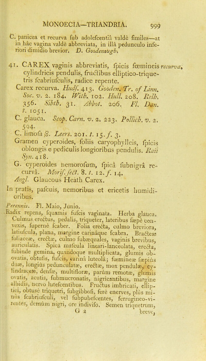 C. panicea et recurva fub adolefcentia valde flmiles—at in hac vagina vald£ abbreviata, in ilia pedunculo infe- riori dimidio brevior. D. Goodenougb„ 41. C A REX vaginis abbreviates, fpicis fdsmineis recurva^ cylindricis pendulis, frudlibus elliptico-trique- tris fcabriufculis, radicc repente. Carex recurva. Huclf. 413. Gooden. Tr. of Linn, Soc. v. 2. 184* Pfith, 102. Hull. 208. Relh, 356. Sibth. 31. Abbot. 206. FI. Dan. t. 1051. C. glauca. Scop. Carri. v. 2. ±23. Potlich. V. 2. 594- C. lirnofa/3. Leers. 201. t. 15./. 3„ Gramen cypcroides, foliis caryophylleis, fpicis oblongis e pediculis longioribus pendulis. Rail Syn. 418. G. cyperoides hemorofurn, fpicA fubnigra re- curva. Morif.Jet7. 8. t. 12. f. 14, Angl. Glaucous Heath Carex. In pratiSj pafcuis, nemoribus et ericetis humidi- oribus. Perennis. Fl. Maio, Junio. Radix repens, fquamis fufcis vaglnata. Herba glauca. Culmus eredtus, pedalis, triqueter, lateribus faepd eon- vexis, fuperne fcaber. Folia ere&a, cnlmo breviora, latiulcula, plana, margine carinaque fcabra. Bradteae foliace^, eredtae, culmo fubaequales, vaginis brevibus, auriculatis. Spica mafcula linqari-lanceolata, eredta„ lubitide gemina, quandoque multiplicata, glumis ob- ovatis, obtufis, fufcis, earina luteola; fcemineae faepiiis dyue, longius pedunculatae, eredtae, mox pendulee, cy- lindraceee, denfae, multiflorae, parbm remote, glumis ovatis, acutis, fubmucronatis, nigricantibus, mannne albidis, nervo lutefcentibus. Frudtus imbricati, eilip- tici, obtuse triquetri, fubgibbofi, ferd enerves, plus mi- nus fcabriufculi, vel fubpubefcent.es, ferrugineo-vi- rentes, demum nigri, ore indivifo, Semen triquetrum, G 2 brevtq