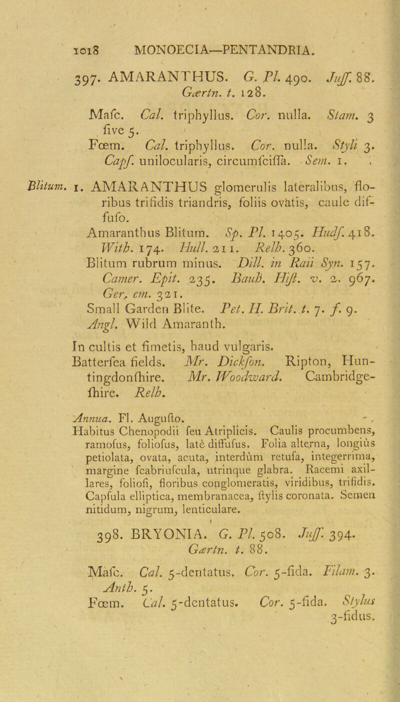 Blitum. I 397. AMARANTHUS. G. PI. 490. Jujf. 88. Gcertn. t. 128. Mafc. Cal. triphyllus. Cor. nulla. Slam. 3 five 5. Foem. Cal. triphyllus. Cor. nulla. Styli 3. Capf. unilocularis, circumfcifTa. Sem. 1. t \ 1. AMARANTHUS glomerulis lateralibus, flo- ribus trifidis triandris, foliis ovatis, caule dif- fufo. Amaranthus Blitum. Sp. PL 1405. Hudf. 418. With. 174. Hull. 111. Relb. 360. Blitum rubrum minus. Dill, in Raii Syn. 157. Camer. Epit. 235. Pauli. Hifl. v. 2. 967. Ger, cm. 321. Small Garden Blite. Pet. II. Brit. t. 7. f. 9. Angl. Wild Amaranth. In cultis et fimetis, baud vulgaris. Batterfea fields. Mr. Dickfon. Ripton, Hun- tingdonfhire. Mr. Woodward. Cambridge- fhire. Relb. Annua. FI. Augutlo. Habitus Chenopodii feu Atriplicis. Caulis procunibens, ramofus, foliofus, lat<t diffufus. Folia alte.rna, longius petiolata, ovata, acuta, interdum retufa, integerrima, margine fcabriufcula, utrinque glabra. Racemi axil- lares, foliofi, floribus conglomerate, viridibus, trifidis. Capfula elliptica, membranacea, ftylis coronata. Semen nitidum, nigrum, lenticulare. I 398. BRYONIA. G. PI, 508. Juff. 394. Grfrtn. t. 88. Mafc. Cal. 5-dentatus. Cor. 5-fida. Edam. 3. Antb. 5. Foem. Cal. 5-dentatus. Cor. 5-fida. Stylus 3-fidus.