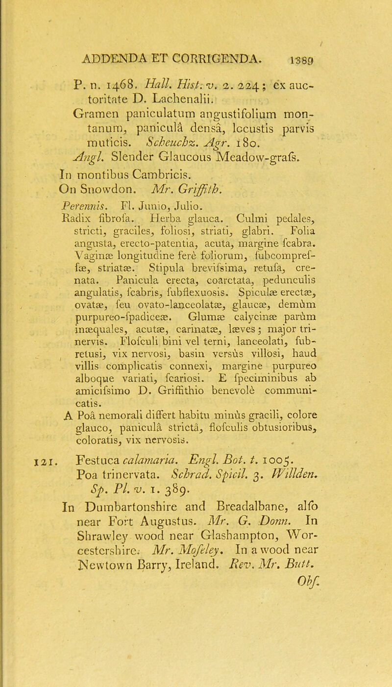 P. n. 1468. Hall. Hist.v. 2. 224; ex auc- toritate D. Lachenalii. Gramen paniculatum angustifolium mon- tanum, panicula densa, lccustis parvis muticis. Scheuchz. Agr. 180. Angl. Slender Glaucous Meadow-grats. In montibus Cambricis. On Snowdon. Mr. Griffith. Per emits. FI. Junio, Julio. Radix fibrol'a. Herba glauca. Culmi pedales, strictly graciles, foliosi, striati, glabri. Folia angusta, erecto-patentia, acuta, margine fcabra. Vaginae longitudine ferb foliorum, fubcompref- fse, striatae. Stipula brevifsima, retufa, cre- nata. Panicula erecta, coarctata, pedunculis angulatis, fcabris, fubflexuosis. Spiculae erectae, ovatae, feu ovato-lanceolatae, glaucae, demdm purpureo-fpadiceae. Glumae calycinse parbm inaequales, acutse, carinatae, lasves; major tri- nervis. Flofculi bini vel terni, lanceolati, fub- retusi, vix nervosi, basin versus villosi, haud villis complicatis connexi, margine purpureo alboque variati, fcariosi. E fpeciminibus ab amicifsimo D. Griffithio benevolb communi- catis. A Poa nemorali diflfert habitu minhs gracili, colore glauco, panicula stricta, llofculis obtusioribus, coloratis, vix nervosis. 121. Festuca calamaria. Engl. Boi. t. 1005. Poa trinervata. Schrad. Spicil. 3. Willden. Sp. Pi. v. 1. 389. In Dumbartonshire and Breadalbane, alfo near Fort Augustus. Mr. G. Donn. In Shrawley wood near Glasbampton, Wor- cestershire. Mr. Mofcley. In a wood near Newtown Barry, Ireland. Rev. Mr. Butt. Obf.