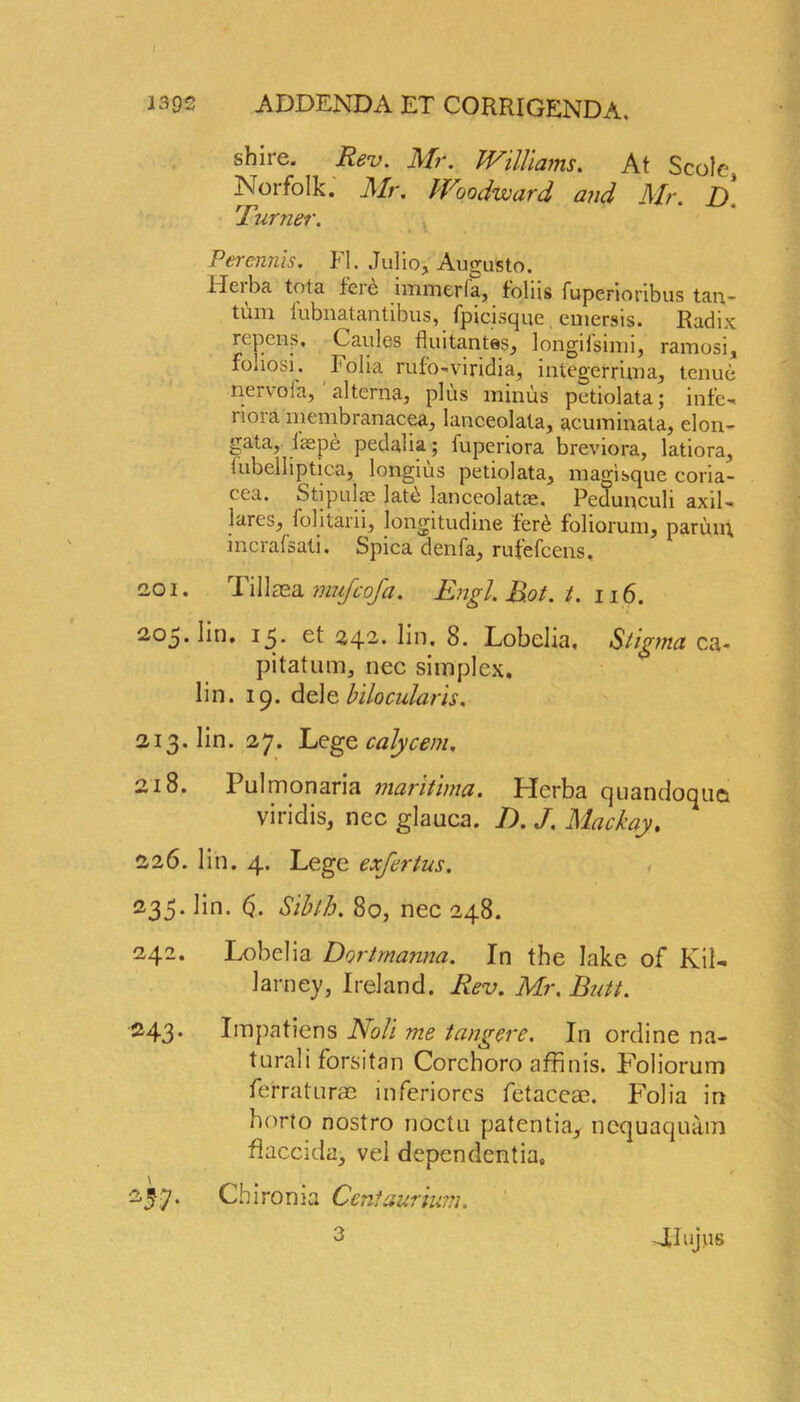 1392 ADDENDA ET CORRIGENDA, shire. Rev. Mr. Williams. At Scole, Norfolk. Mr. Woodward a?id Mr D 1 urner. i * Percnnis. FI. Julio, August©. Heiba tota ferd immerla, foliis fuperioribus tan- tum iubnatantibus, fpicisque emersis. Radix repays. Caules fluitantes, longifsimi, ramosi, foliosi. folia rufo-viridia, integerrima, tenue nervoia, altcrna, plus minus petiolata; infe- riora membranacea, lanceolata, acuminata, elon- gata, laspe pedalia; fuperiora breviora, latiora, tubelliptica, longius petiolata, magisque coria- cea. Stipulae lat£ lanceolate. Pedunculi axil- lares, folitarii, longitudme fer6 foliorum, paring incrafsati. Spica denfa, rufefcens, 201. Tillasa mujcofa. Engl. Rot. t. 116. 205. lin. 15. et 242. lin. 8. Lobelia. Stig ma ca- pi tat um, nec simplex, lin. 19. dele bilocularis. 213. lin. 27. Lege calycem. 218. Pulmonaria maritima. Herba quandoqiio viridis, nec glauca. D. J. Mackay. 226. lin. 4. Lege exfertus. , 235. lin. (j. Sibth. 80, nec 248. 242. Lobelia Dortmanna. In the lake of Kil- larney, Ireland. Rev. Mr. Butt. 243- Impatiens Noli me tang ere. In ordine na- tural i forsitan Corchoro affinis. Foliorum fe'rraturae inferiorcs fetaceae. Folia in horto nostro noctu patentia, nequaquam flaccida, vel dependents. 237. Chironia Ceniaurium. 4Iujus